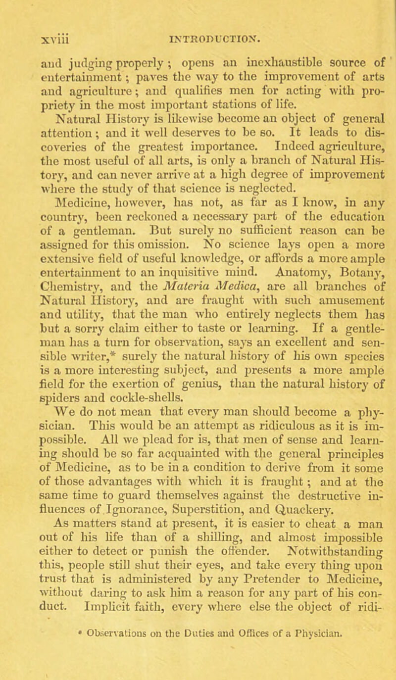 ami judging properly; opens an inexhaustible source of entertainment; paves the way to the improvement of arts and agriculture; and qualifies men for acting with pro- priety in the most important stations of life. Natural History is Idvcwise become an object of general attention; and it well deserves to be so. It leads to dis- coveries of the greatest importance. Indeed agriculture, the most useful of all arts, is only a branch of Natural His- tory, and can never arrive at a liigh degree of improvement where the study of that science is neglected. Medicine, however, has not, as far as I Icnow, in any country, been reckoned a necessary part of the education of a gentleman. But surely no sufficient reason can be assigned for this omission. No science lays open a more e.xtensive field of useful knowledge, or affords a more ample enteidahiment to an inquisitive mind. Anatomy, Botany, Chemistry, and the Materia Medica, are all branches of Natural History, and are fraught with such amusement and utility, that the man who entirely neglects them has but a sorry claim either to taste or learning. If a gentle- man has a turn for observation, says an excellent and sen- sible writer,* surely the natural history of liis own species is a more interesting subject, and j)resents a more ample field for the exertion of genius, than the natural history of spiders and cockle-shells. We do not mean that every man should become a phy- sician. This would be an attempt as ridiculous as it is im- possible. All we plead for is, that men of sense and learn- ing should be so far acquainted with the general principles of Medicine, as to be in a condition to derive from it some of those advantages with M’hich it is fraught; and at the same time to guard themselves against the destructive in- fluences of . Ignorance, Superstition, and Quackery. As matters stand at present, it is easier to cheat a man out of his fife than of a shfifing, and almost impossible either to detect or punish the ofiender. Notwithstanding this, people still shut their eyes, and take every thing upon trust that is administered by any Pretender to Medicine, without daring to ask him a reason for any part of his con- duct. Implicit faith, every where else the object of ridi- Obscr^•alions on the Duties and Ofiices of a Physician.