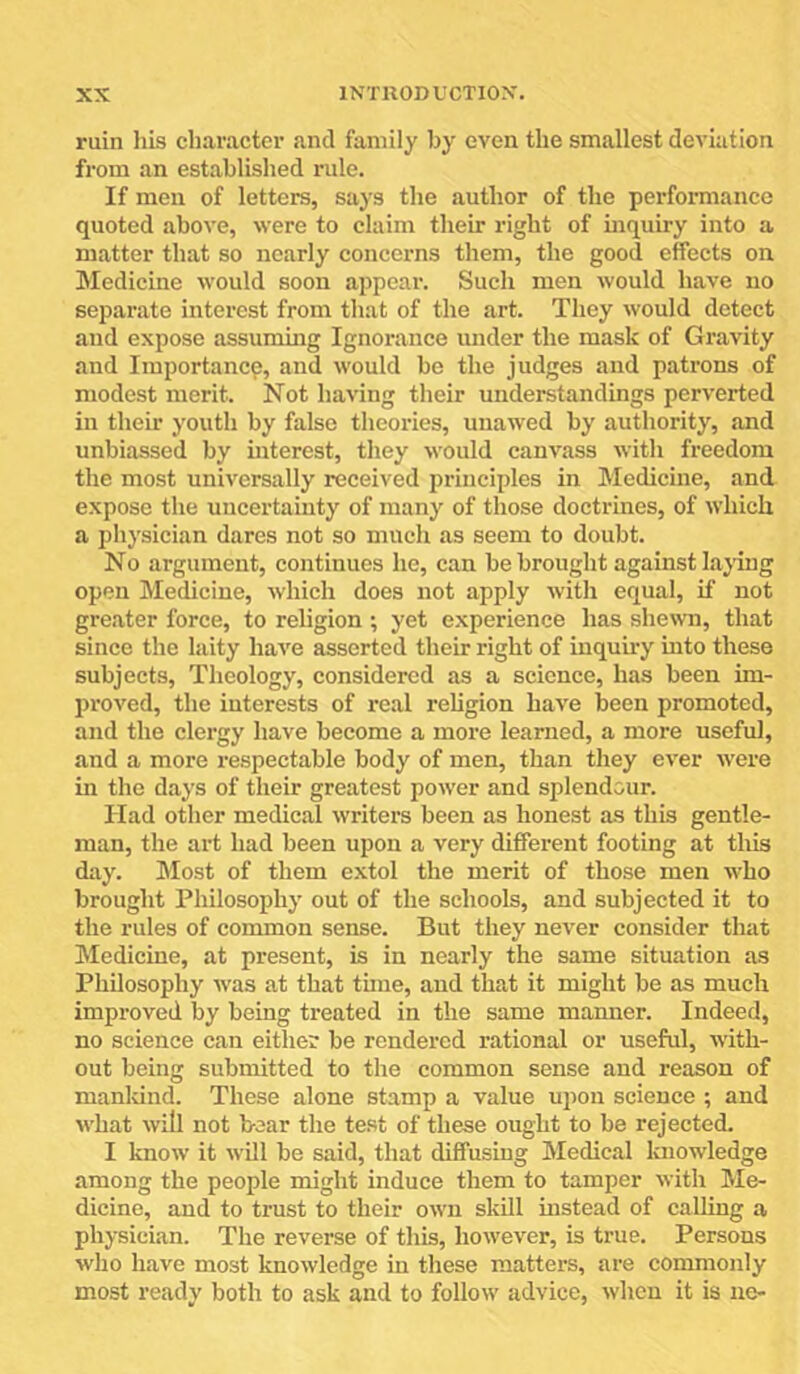 ruin his character and family hy even the smallest deviation from an established rule. If men of letters, says the author of the performance quoted above, were to claim their right of inquiry into a matter that so nearly concerns them, the good effects on Medicine would soon appear. Such men would have no separate interest from that of the art. They would detect and expose assuming Ignorance under the mask of Gravity and Importance, and would be the judges and patrons of modest merit. Not having their understandings perverted in their youth by false theories, unawed by authority, and unbiassed by interest, they would canvass with freedom the most universally received principles in Medicine, and expose the uncertamty of many of those doctrines, of which a physician dares not so much as seem to doubt. No argument, continues he, can be brought against lajdng open Medicine, which does not apply with equal, if not greater force, to religion ; yet experience has shewn, that since the laity have asserted their right of iuquhy into these subjects. Theology, eonsidered as a science, has been im- proved, the interests of real religion have been promoted, and the clergy have become a more learned, a more useful, and a more respectable body of men, than they ever were in the days of their greatest power and splendour. Had other medical writers been as honest as this gentle- man, the art had been upon a very different footing at this day. Most of them extol the merit of those men who brought Philosophy out of the schools, and subjected it to the rules of common sense. But they never consider that Medicine, at present, is in nearly the same situation as Philosophy was at that time, and that it might be as much improved by being treated in the same manner. Indeed, no science can either be rendered rational or useful, with- out being submitted to the common sense and reason of manldnd. These alone stamp a value upon science ; and what will not bear the test of these ought to be rejected. I know it will be said, that diffusing Medical knowledge among the people might induce them to tamper with Me- dicine, and to trust to their own skill instead of eaUing a physician. The reverse of this, however, is true. Persons who have most knowledge in these matters, are commonly most ready both to ask and to follow advice, when it is ne-