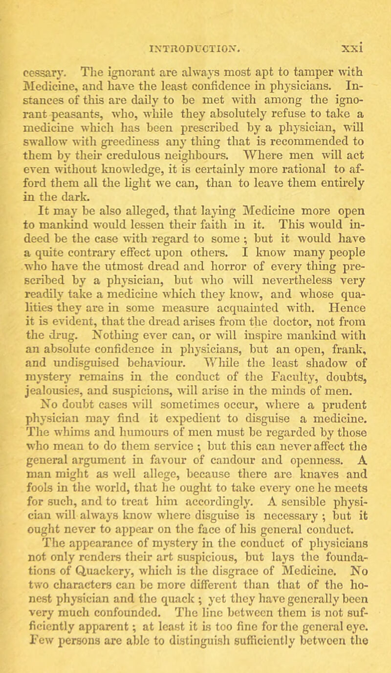 cossary. The ignorant are always most apt to tamper with Medicine, and have the least confidence in physicians. In- stances of this are daily to be met with among the igno- rant peasants, who, while they absolutely refuse to take a medicine which has been prescribed by a physician, wUl swallow with greediness any thing that is recommended to them by theii’ credulous neighbours. Where men will act even without knowdedge, it is certainly more rational to af- ford them all the light we can, than to leave them enthely in the dark. It may be also alleged, that laying Medicine more open to mankind would lessen their faith in it. This would in- deed be the case with regard to some ; but it would have a quite contrary effect upon others. I Imow many people who have the utmost dread and horror of every thing pre- scribed by a physician, but who will nevertheless very readily take a medicine which they know', and whose qua- lities they are in some measure acquamted with. Hence it is evident, that the dread arises from the doctor, not from the drug. Nothing ever can, or w’Ul inspire manldnd with an absolute confidence in physicians, but an open, frank, and undisguised behaviour. While the least shadow of mysterj' remains in the conduct of the Faculty, doubts, jealousies, and suspicions, will arise in the minds of men. No doubt cases will sometimes occur, where a prudent physician may find it expedient to disguise a medicine. The whims and humours of men must be regarded by those who mean to do them service ; but this can never affect the general argument in favour of candour and openness. A man miglit as well allege, because there are luiaves and fools in the world, that he ought to take every one he meets for such, and to treat him accordingly. A sensible physi- cian will always know where disguise is necessary ; but it ought never to appear on tlie face of his general conduct. The appearance of mystery in the conduct of physicians not only renders their art suspicious, but lays the founda- tions of Quackery, which is the disgrace of Medicine. No two characters can be more different than that of the ho- nest physician and the quack ; yet they have generally been very much confounded. The line between them is not suf- ficiently apparent; at least it is too fine for the general eye. Few persons are able to distinguish sufficiently between the
