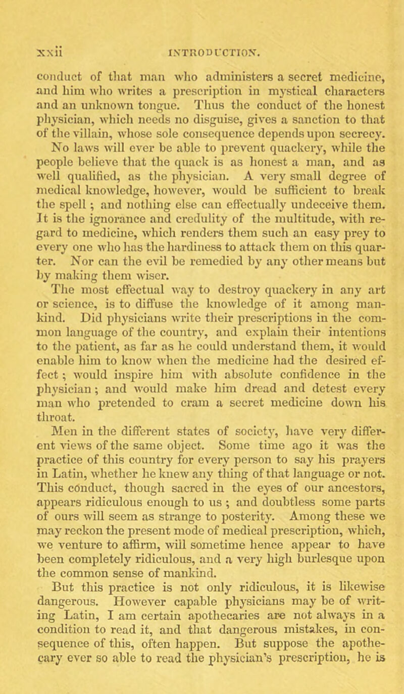 conduct of that man who administers a secret medicine, and him wlio writes a prescription in mystical characters and an unknown tongue. Thus the conduct of the honest pliysician, wliich needs no disguise, gives a sanction to that of the villain, whose sole consequence depends upon secrecy. No laws will ever be able to prevent quackery, while the people believe that the quack is as lionest a man, and as well qualified, as the physician. A very small degree of medical knowledge, however, would be sufficient to break the spell; and nothing else can effectually undeceive them. It is the ignorance and credulity of the multitude, with re- gard to medicine, which renders them such an easy prey to every one who has the hardiness to attack them on this quar- ter. Nor can the evil be remedied by any other means but by making them wiser. The most effectual way to destroy quackery in any art or science, is to diffuse the knowledge of it among man- kind. Did physicians write their prescriptions in the com- mon language of the country, and explain their intentions to the patient, as far as he could understand them, it would enable him to luiow when the medicine had the desired ef- fect ; would insj)tre him with absolute confidence in the physician; and would make him dread and detest every man who pretended to cram a secret medicine down his throat. Men in the different states of society, have veiy differ- ent Auews of the same object. Some time ago it was the practice of this country for every person to say his prayers in Latin, whether he knew any thing of that language or not. This conduct, though sacred in the eyes of our ancestors, appears ridiculous enough to us ; and doubtless some parts of ours win seem as sti'ange to posterity. Among these we may reckon the present mode of medical prescription, which, we venture to affirm, will sometime hence appear to have been completely ridiculous, and a very high burlesque upon the common sense of mankind. But this practice is not only ridiculous, it is lilcewise dangerous. However capable physicians may be of writ- ing Latin, I am certain apothecaries are not always in a condition to read it, and that dangerous mistakes, in con- sequence of this, often happen. But suppose the apothe- cary ever so able to read the physician’s prescription, he is