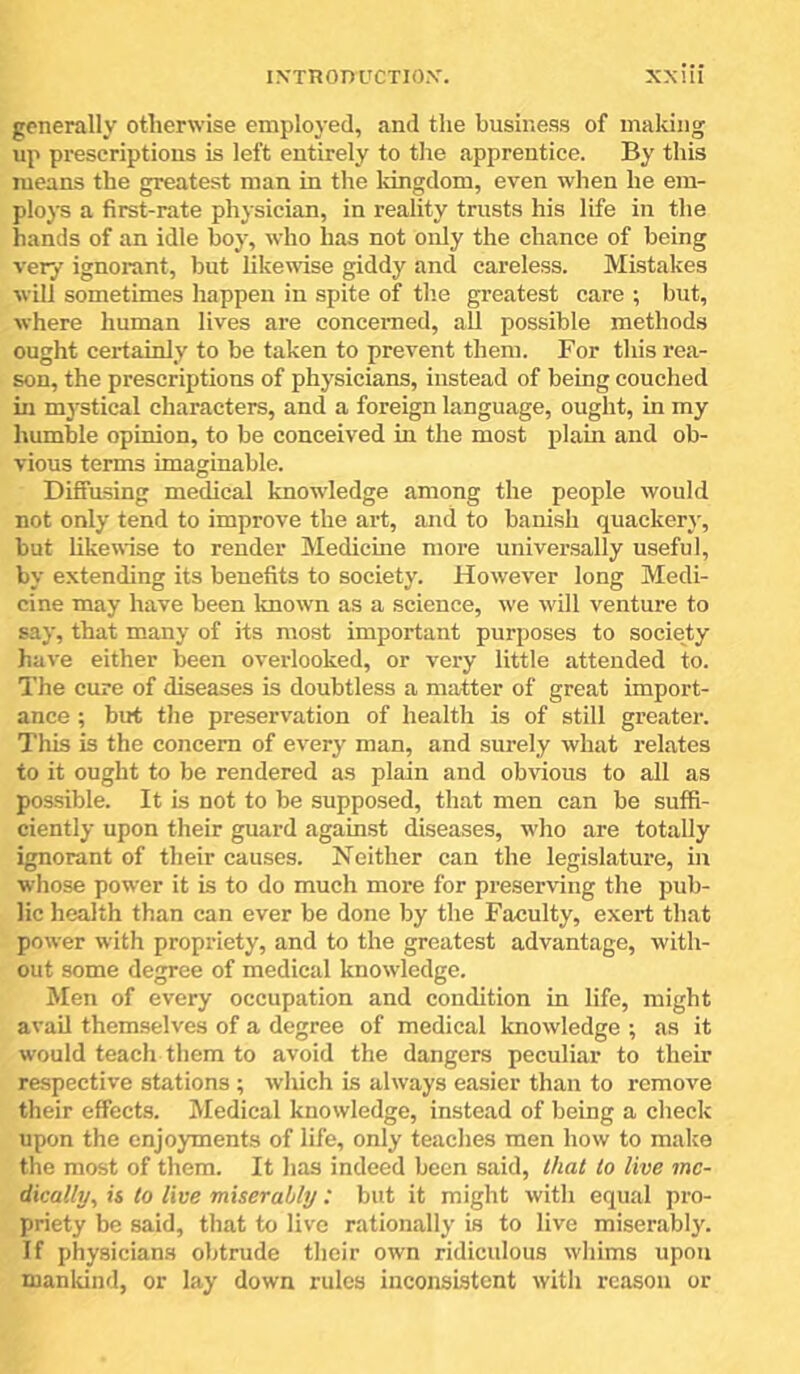 generally otherwise employed, and the business of making up prescriptions is left entirely to tlie apprentice. By this means the greatest man in the Idngdom, even when he em- ploys a first-rate physician, in reality trusts his life in the hands of an idle boy, who has not only the chance of being very ignorant, but likewise giddy and careless. Mistakes will sometimes happen in spite of the greatest care ; but, where human lives are concerned, aU possible methods ought certainly to be taken to prevent them. For this rea- son, the prescriptions of physicians, instead of being couched in mj'stical characters, and a foreign language, ought, in my humble opinion, to be conceived in the most plain and ob- vious terms imaginable. Difiusing medical knowledge among the people would not only tend to improve the art, and to banish quackery, but likewise to render Medicine more universally useful, by extending its benefits to society. However long Medi- cine may have been known as a science, we will venture to say, that many of its most important purposes to society have either been overlooked, or very little attended to. The cure of diseases is doubtless a matter of great import- ance ; but the preservation of health is of still greater. This is the concern of every man, and surely what relates to it ought to be rendered as plain and obvious to all as possible. It is not to be supposed, that men can be suffi- ciently upon their guard against diseases, who are totally ignorant of their causes. Neither can the legislature, in whose power it is to do much more for preserving the pub- lic health than can ever be done by the Faculty, exert that power with propriety, and to the greatest advantage, with- out some degree of medical knowledge. Men of every occupation and condition in life, might avail themselves of a degree of medical knowledge ; as it would teach them to avoid the dangers peculiar to their respective stations ; wliich is always easier than to remove their effects. Medical knowledge, instead of being a check upon the enjoyments of life, only teaches men how to make the most of them. It has indeed been said, that to live me- dically, is to live miserably: but it might with equal pro- priety be said, that to live rationally is to live miserably. If physicians obtrude their own ridiculous whims upon mankind, or lay down rules inconsistent with reason or