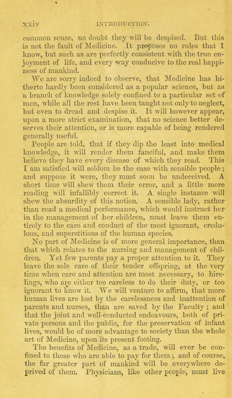 common sense, no doubt they will be despised. But this is not the fault of Bledicine. It proposes no rules that I Ivuow, but such as are perfectly consistent with the true en- jojTnent of life, and every way conducive to the real happi- ness of mankind. Wc are sorry indeed to observe, that Jledicine has hi- therto hardly been considered as a popular science, but as a branch of knowledge solely confined to a particular set of men, while all the rest have been taught not only to neglect, but even to dread and despise it. It will however appear, upon a more strict examination, that no science better de- serves their attention, or is more capable of being rendered generally useful. People are told, that if they dip the least into medical knowledge, it will render them fanciful, and make them believe they have every disease of which they read. This I am satisfied will seldom be the case with sensible people; and suppose it were, they must soon be undeceived. A short time will shew them then’ error, and a little more reading will infallibly correct it. A shigle instance will shew the absurdity of this notion. A sensible lady, rather than read a medical performance, which would instruct her in the management of her children, must leave them en- tirely to the care and conduct of the most ignorant, credu- lous, and superstitious of the human species. No part of Medicine is of more general importance, than that which relates to the nursing and management of chil- dren. Yet few parents pay a proper attention to it. They leave the sole care of their tender offspring, at the very time when care and attention are most necessary, to hire- lings, who are either too careless to do their duty, or too ignorant to know it. We will venture to affirm, that more human lives are lost by the carelessness and inattention of parents and nurses, than are saved by the Faculty ; and that the joint and well-conducted endeavours, both of pri- vate persons and the public, for the preservation of infant lives, would be of more advantage to society than the whole art of Medicine, upon its present footing. The benefits of Medicme, as a trade, will ever be con- fined to those who are able to pay for them; and of course, the far greater part of mankmd will be everywhere de- prived of them. Physicians, like other people, must live