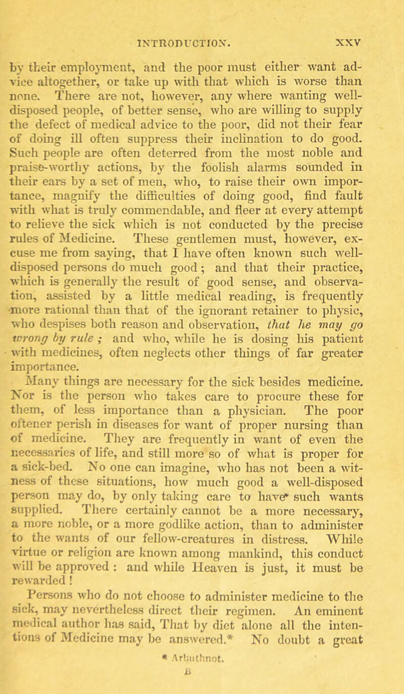 by their emplojnient, and the poor must either want ad- vice altogether, or take up with that which is worse than none. There are not, however, any where wanting well- disposed people, of better sense, who are willing to supply the defect of medical advice to the poor, did not their fear of doing ill often suppress their inclination to do good. Such people are often deterred from the most noble and praise-worthy actions, by the foolish alarms sounded in their ears by a set of men, who, to raise their own impor- tance, magnify the difficulties of doing good, find fault with what is truly commendable, and fleer at every attempt to relieve the sick which is not conducted by the precise rules of Medicine. These gentlemen must, however, ex- cuse me from saying, that I have often known such w'ell- disposed persons do much good; and that their practice, which is generally the result of good sense, and observa- tion, assisted by a little medical reading, is frequently •more rational than that of the ignorant retainer to physic, who despises both reason and observation, that he may go wrong by rule ; and who, while he is dosing his patient with medicines, often neglects other things of far greater importance. Many things are necessary for the sick besides medicine. Nor is the person who takes care to procure these for them, of less importance than a physician. The poor oftener perish in diseases for want of proper nursing than of medicine. They are frequently in w'ant of even the necessaries of life, and still more so of what is proper for a sick-bed. No one can imagine, who has not been a wit- ness of these situations, how much good a well-disposed person may do, by only taking care to haver such wants supplied. There certainly cannot be a more necessary, a more noble, or a more godlike action, than to administer to the wants of our fellow-creatures in distress. While virtue or religion are known among mankind, this conduct will be approved : and while Heaven is just, it must be rewarded! Persons who do not choo.se to administer medicine to the sick, may nevertheless direct their regimen. An eminent medical author ha.s said. That by diet alone all the inten- tions of Medicine may be answered.* No doubt a great « Arliiithnot. H