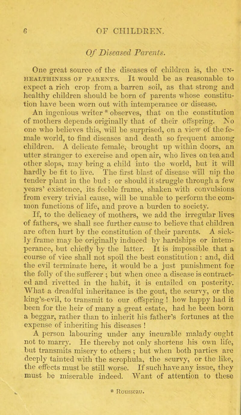 Of Diseased Parents. One great source of the diseases of children is, the un- healthiness OP PARENTS. It would be as reasonable to expect a rich crop from a barren soil, as that strong and healthy children should be born of parents whose constitu- tion have been worn out with mtemperance or disease. An ingenious writer * observes, that on the constitution of mothers depends originally that of their offspring. No one who believes this, will be surprised, on a view of the fe- male world, to find diseases and death so frequent among chileb’en. A delicate female, brought up within doors, an utter stranger to exercise and open air, who lives on tea and other slops, may bring a child into the world, but it will hardly be fit to live. The first blast of disease will nip the tender plant in the bud : or shoidd it struggle through a few years’ existence, its feeble frame, shaken with convulsions from every trivial cause, will be unable to perform the com- mon functions of life, and prove a burden to society. If, to the delicacy of mothers, we add the irregular lives of fathers, we shall see further cause to believe that children are often hurt by the constitution of their parents. A sick- ly frame may be originally induced by hardships or intem- perance, but chiefly by the latter. It is impossible that a course of vice shall not spoil the best constitution; and, did the e\'il terminate here, it would be a just punishment for the folly of the sufferer ; but when once a disease is contract- ed and rivetted in the habit, it is entailed on posterity. What a dreadful inheritance is the gout, the scurvy, or the king’s-evil, to transmit to our offspring ! how happy had it been for the heu- of many a great estate, had he been born a beggar, rather than to mherit his father’s fortmies at the expense of inheriting his diseases ! A person labom-ing under any incurable malady ought not to marry. He thereby not only shortens his own life, but transmits misery to others ; but when both parties are deeply tainted with the scrophula, the scurvy, or the like, the effects must be still worse. If such have any issue, they must be miserable indeed. Want of attention to these • nousscaii.