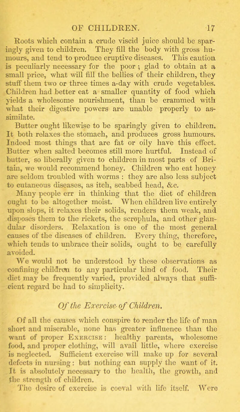 Roots which contain a crude viscid juice should be spar- ingly given to children. They fill the body with gross hu- mours, and tend to produce eruptive diseases. This caution is peculiarly necessary for the poor; glad to obtain at a small price, what will fill the belhes of their children, they stuft’ them two or three times a-day with crude vegetables. Children had better eat a smaller quantity of food which yields a wholesome nourishment, than be crammed with what their digestive powers are unable properly to as- similate. Butter ought hkewise to be sparingly given to children. It both relaxes the stomach, and produces gross humours. Indeed most things that are fat or oily have this effect. Butter when salted becomes still more hurtful. Instead of butter, so liberally given to childi-en in most parts of Bri- tain, we would recommend honey. Childi'en who eat honey are seldom troubled with worms : they are also less subject to cutaneous diseases, as itch, scabbed head, &c. Many people err in thinking that the diet of children ought to be altogether moist. When children live entirely upon slops, it relaxes their solids, renders them weak, and disposes them to the rickets, the scrophula, and other glan- dular disorders. Relaxation is one of the most general causes of the diseases of children. Every thing, therefore, which tends to mibrace their solids, ought to be carefully avoided. We would not be miderstood by these observations as confining cliildrcm to any particular kind of food. Their diet may be frequently varied, provided always that suffi- cient regard be had to simplicity. Of the Exercise-of Children. Of all the caiLses which con.spire to render the life of man short and miserable, none has greater influence than the want of proper Exercisk : healthy parents, wholesome food, and proper clothing, will avail little, where exercise is neglected. Sufficient exercise will make up for several defects in nursing; but nothing can supply the want of it. It is absolutely necessary to the health, the growth, and the strength of children. The desire of exercise is coev.il with life itself. \V’cre