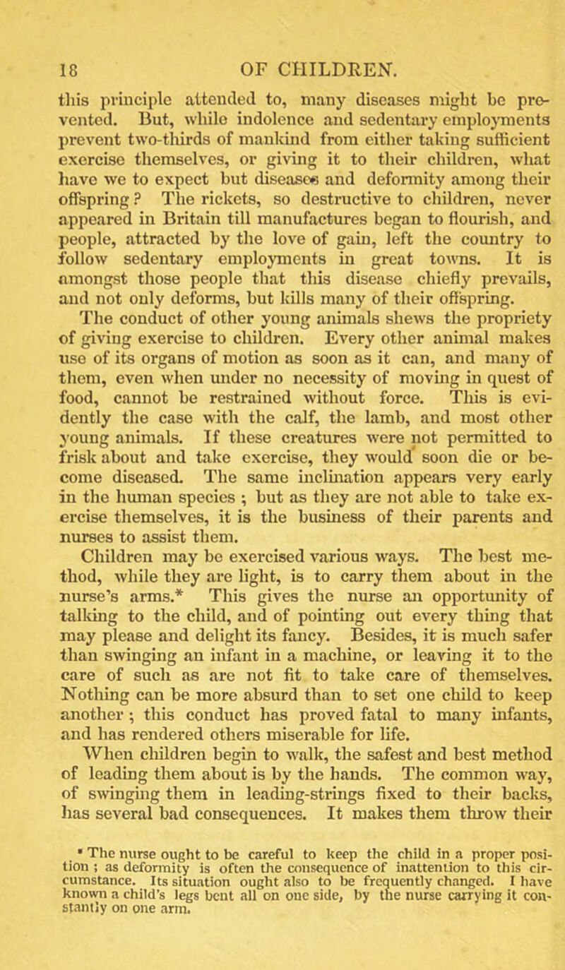 this principle attended to, many diseases might bo pre- vented. But, while indolence and sedentary emploj'ments prevent two-thirds of mankind from either taking sufficient exercise themselves, or giving it to their childi-en, what liave we to expect but diseases and deformity among their offspring ? The rickets, so destructive to children, never appeared in Britain till manufactures began to flourish, and people, attracted by the love of gain, left the country to follow sedentary employments in great towns. It is amongst those people that this disease chiefly prevails, and not only deforms, but kills many of their offspring. The conduct of other young animals shews the propriety of giving exercise to children. Every other animal makes use of its organs of motion as soon as it can, and many of them, even when under no necessity of movmg in cpiest of food, cannot be restrained without force. This is evi- dently the case with the calf, the lamb, and most other young animals. If these creatures were not permitted to frisk about and take exercise, they would soon die or be- come diseased. The same incluiation appears very early in the hmnan species •, but as they are not able to take ex- ercise themselves, it is the business of their parents and nurses to assist them. Children may be exercised various ways. The best me- thod, while they are light, is to carry them about in the nurse’s arms.* This gives the nurse an opportunity of talking to the child, and of pointing out every thing that may please and delight its fancy. Besides, it is much safer than swinging an infant in a machine, or leaving it to the care of such as are not fit to take care of themselves. Nothing can be more absurd than to set one child to keep another; this conduct has proved fatal to many infants, and has rendered others miserable for life. When children begin to walk, the safest and best method of leading them about is by the hands. The common way, of swinging them in leading-strings fixed to their backs, has several bad consequences. It makes them throw their • The nurse ought to be careful to keep the child in a proper posi- tion ; as deformity is often the consequence of inattention to this cir- cumstance. Its situation ought also to be frequently changed. I have known a child’s legs bent all on one side, by the nurse carrying it con- stantly on one .arm.