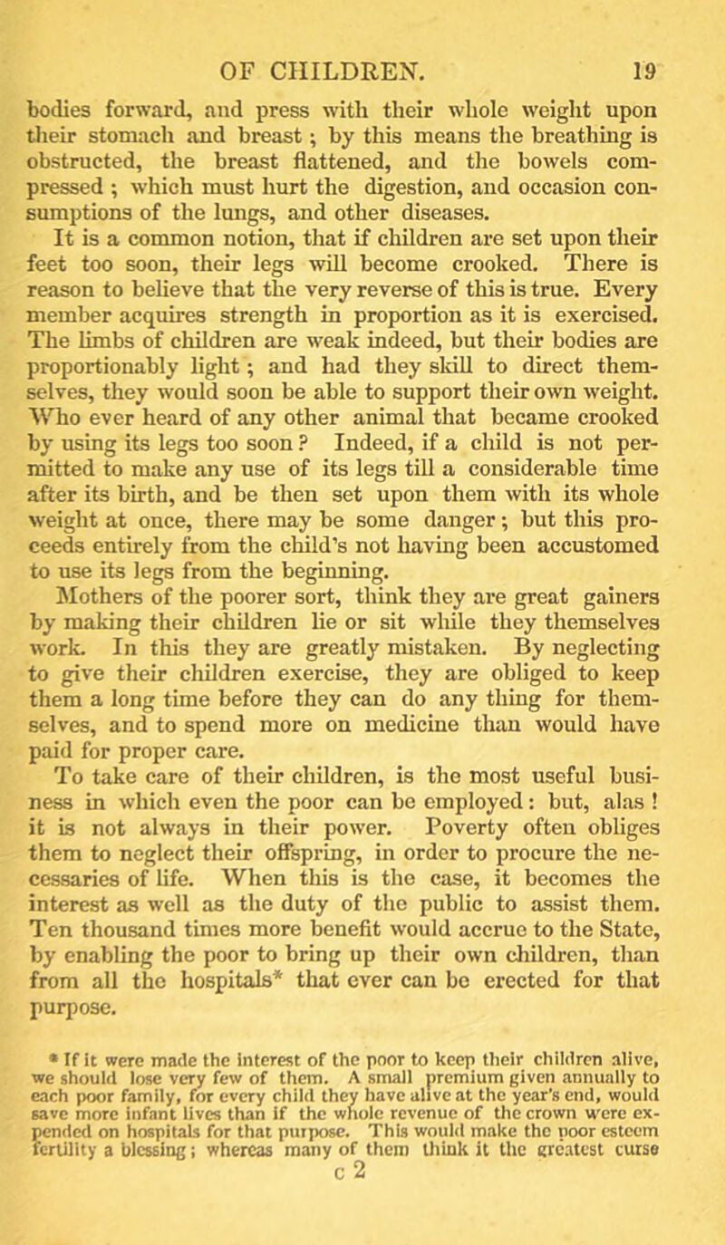bodies forward, and press with their whole weight upon their stomach and breast; by this means the breathing is obstructed, the breast flattened, and the bowels com- pressed ; which must liurt the digestion, and occasion con- sumptions of the Imigs, and other diseases. It is a common notion, that if children are set upon their feet too soon, their legs will become crooked. There is reason to believe that the very reverse of this is true. Every member acquires strength in proportion as it is exercised. The limbs of children are weak indeed, but their bodies are proportionably light; and had they sldU to direct them- selves, they would soon be able to support their own weight. Who ever heard of any other animal that became crooked by using its legs too soon ? Indeed, if a child is not per- mitted to make any use of its legs till a considerable time after its birth, and be then set upon them with its whole weight at once, there may be some danger; but this pro- ceeds entirely from the child’s not having been accustomed to use its legs from the beginning. Mothers of the poorer sort, think they are great gainers by making their children lie or sit while they themselves work. In this they are greatly mistaken. By neglecting to give their children exercise, they are obliged to keep them a long time before they can do any thing for them- selves, and to spend more on medicine than would have paid for proper care. To take care of their children, is the most useful busi- ness in which even the poor can be employed; but, alas ! it is not always in their power. Poverty often obliges them to neglect their offspring, in order to procure the ne- cessaries of life. When this is the case, it becomes the interest as well as the duty of the public to assist them. Ten thousand times more benefit would accrue to the State, by enabling the poor to bring up their own children, than from all the hospitals* that ever can be erected for that purpose. • If it were made the interest of the poor to keep their chiidrcn alive, we should lose very few of them. A small premium given annually to each poor family, for every child they have alive at the year’s end, would save more infant lives than if the whole revenue of the crown were ex- pended on hospitals for that purjxjse. This would make the poor esteem fertility a blessing; whereas many of them think it the grc-itest curse