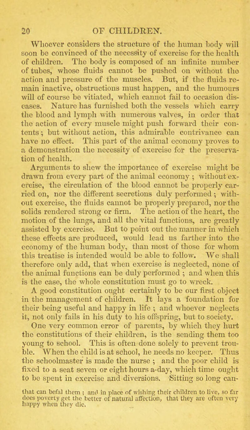 Wliocv’cr considei's the structure of the liuniaii body will soon be convinced of the necessity of exercise for the health of children. The body is composed of an infinite number of tubes, whose fluids cannot be pushed on without the action and pressure of the muscles. But, if the fluids re- main inactive, obstructions must hajipen, and the humours will of course be vitiated, which cannot fail to occasion dis- eases. Nature has furnished both the vessels which carry the blood and lymph with numerous valves, in order that the action of every muscle might push forward their con- tents ; but without action, this admirable contrivance can have no effect. This part of tlio animal economy proves to a demonstration the necessity of exercise for the preserva- tion of health. Arguments to shew the importance of exercise might be drawn from every part of the animal economy ; without ex- ercise, the circulation of the blood cannot be propeidy car- ried on, nor the different secretions duly performed ; with- out exercise, the fluids cannot be properly prepared, nor the solids rendered strong or firm. The action of the heart, the motion of the lungs, and all the vital functions, are greatly assisted by exercise. But to point out tlie manner m which these effects are produced, would lead us farther into the economy of the human body, than most of those for whom this treatise is intended would be able to follow. We shall therefore only add, that when exercise is neglected, none of tlie animal functions can be duly performed ; and when this is the case, the whole constitution must go to wreck. A good constitution ought certainly to be our first object in the management of children. It lays a foundation for their beuig useful and happy in life ; and whoever neglects it, not only fails in his duty to his offsprmg, but to society. One very common error of parents, by which they hurt the constitutions of their children, is the sending them too young to school. This is often done solely to prevent trou- ble. When the child is at school, he needs no keeper. Thus the schoolmaster is made the nurse ; and the poor child is fixed to a seat seven or eight hours a-day, which time ought to be spent in exercise and diversions. Sitting so long can- that can befal them ; am' in place of wishing their cliililrcn to live, so far does poverty get the better of natural aflection, that they are often very happy when they die.