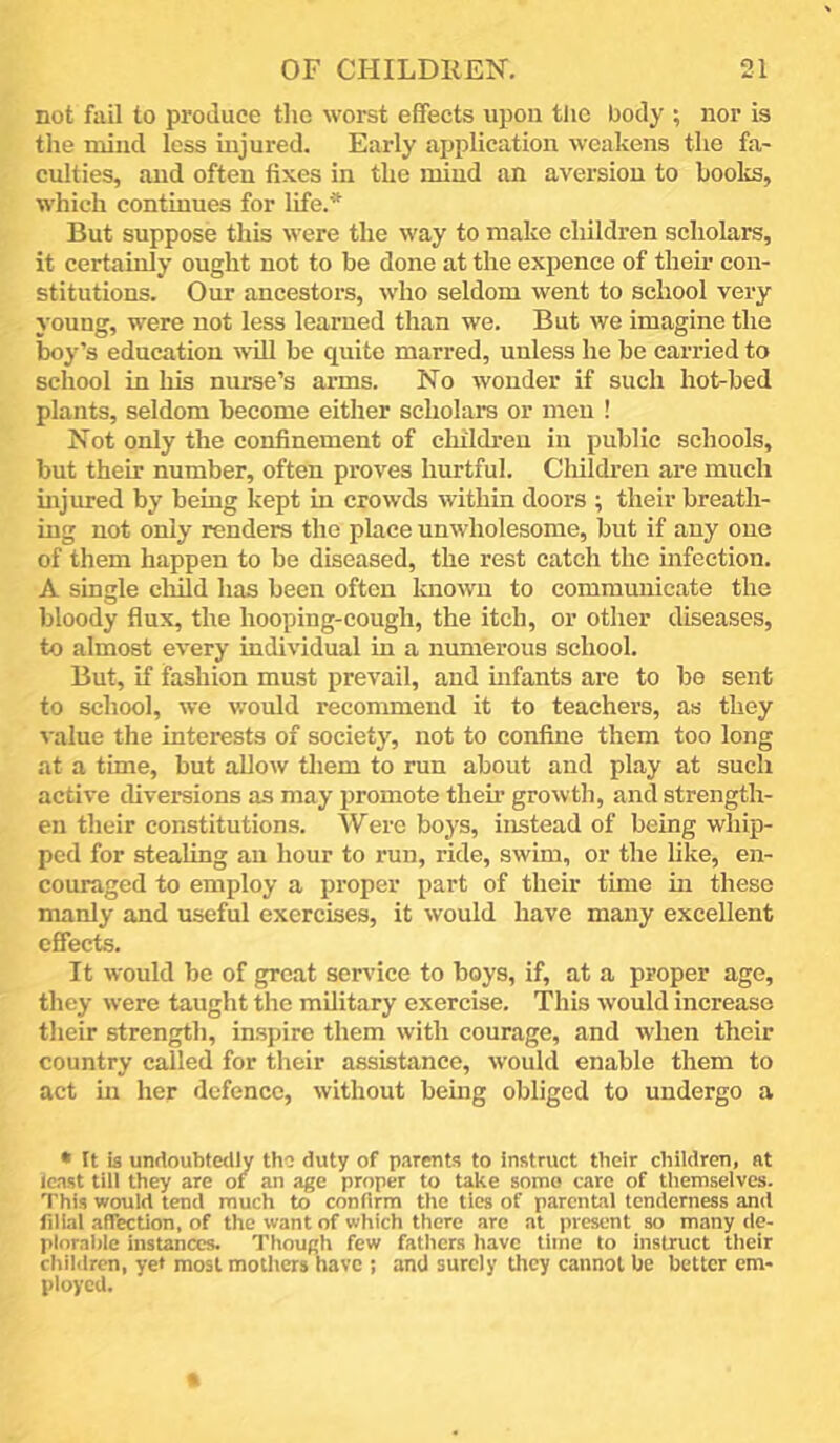 not fail to produce tlie worst effects upon the body ; nor is tlie niind less injured. Early application weakens the fa- culties, and often fixes in the mind an aversion to books, which continues for life.* But suppose this were the way to make children scholars, it certainly ought not to be done at the expence of their con- stitutions. Our ancestors, who seldom went to school very young, were not less learned than we. But we imagine the boy’s education will be quite marred, unless he be carried to school in his nurse’s arms. No wonder if such hot-bed plants, seldom become either scholars or men ! Not only the confinement of children in public schools, but their number, often proves hurtful. Children are much injured by being kept in crowds within doors ; their breath- ing not only renders the place unwholesome, but if any one of them happen to be diseased, the rest catch the infection. A single cluld has been often Imown to communicate the bloody flux, the hooping-cough, the itch, or other diseases, to almost every individual in a numerous school. But, if fashion must prevail, and mfants are to bo sent to school, we would recommend it to teachers, as they value the interests of society, not to confine them too long at a time, but allow them to run about and play at such active diversions as may promote then’ growth, and strength- en their constitutions. Were boys, instead of being whip- ped for stealing an hour to run, ride, swim, or the like, en- couraged to employ a proper part of their time hi these manly and useful exercises, it would have many excellent effects. It would be of great service to boys, if, at a proper age, they were taught the military exercise. This would increase their strength, inspire them with courage, and when their country called for their assistance, would enable them to act in her defence, without being obliged to undergo a • It is undoubtedly tho duty of parents to instruct their children, at least till they arc of an age proper to take some care of themselves. This would tend much to confirm the ties of parental tenderness and filial affection, of the want of which there are at present so many de- plorable instances. Though few fathers have time to instruct their children, ye* most mothers have ; and surely they cannot he better em- ployed.