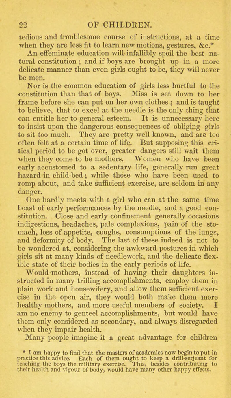 tedious and troublesome course of instructions, at a time when tliey are less fit to learn new motions, gestures, &c.* An effeminate education will-infallibly spoil the best na^ tural constitution ; and if boys arc brought up in a more delicate manner than even girls ought to be, they will never be men. Nor is the common education of girls less hurtful to the constitution than that of boys. Miss is set down to her frame before she can put on her own clothes ; and is taught to believe, that to excel at the needle is the only thing that can entitle her to general esteem. It is unnecessary here to insist upon the dangerous consequences of obliging girls to sit too much. They are pretty well Icnown, and are too often felt at a certain time of life. But supposing this cri- tical period to be got over, greater dangers still wait them when they come to be mothers. Women who have been early accustomed to a sedentary life, generally run great hazard in child-bed; while those who have been used to romp about, and take sufficient exercise, are seldom in any danger. One hardly meets with a girl who can at the same time boast of early performances by the needle, and a good con- stitution. Close and early confinement generally occasions indigestions, headaches, pale complexions, pain of the sto- mach, loss of appetite, coughs, consumptions of the lungs, and deformity of body. The last of these indeed is not to be wondered at, considering the awkward postures in which girls sit at many kinds of needlework, and the delicate flex- ible state of their bodies in the early periods of life. Would mothers, instead of having their daughters in- structed in many trifling accomplishments, employ them in plain work and housewifery, and allow them sufficient exer- cise in the open air, they would both make them more healthy mothers, and more useful members of society. I am no enemy to genteel accomplishments, but would have them only considered as secondary, and always disregarded when they impair health. Many people imagine it a great advantage for children • 1 am happy to find Oiat the masters of academies now begin to put in practice tliis advice. Each of them ought to keep a drill-serjcant for teaching the boys the military exercise. This, besides contributing to their health and vigmu: of body, would have many other happy effects.