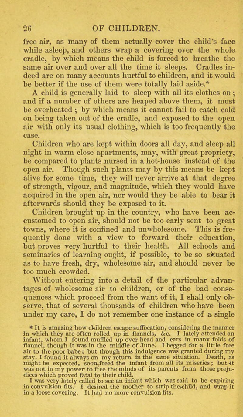 free air. as many of them actually cover the child’s face wliile asleep, and others wrap a covering over the whole cradle, by which means the child is forced to breathe the same air over and over all the time it sleeps. Cradles in- deed are on many accounts hurtful to children, and it would be better if the use of them were totally laid aside.* A child is generally laid to sleep with all its clothes on ; and if a number of others are heaped above them, it must be overheated ; by which means it cannot fail to catch cold on being taken out of the cradle, and exposed to the open air with only its usual clothing, which is too frequently the case. Children who are kept within doors all day, and sleep all night in warm close apartments, may, with great propriety, be compared to plants nursed in a hot-house instead of the open ah'. Though such plants may by this means be kept alive for some time, they will never arrive at that degree of strength, vigour, and magnitude, which they would have acquired in the open air, nor w'ould they be able to bear it afterwards should they be exposed to it. Children brought up in the country, who have been ac- customed to open air, should not be too early sent to great towns, where it is confined and unwholesome. This is fre- quently done with a view to forward their education, but proves very hurtful to their health. All schools and seminaries of learning ought, if possible, to be so situated as to have fresh, dry, wholesome am, and should never be too much crowded. Without entering into a detail of the particular advan- tages of wholesome air to children, or of the bad conse- quences which proceed from the want of it, I shall only ob- serve, that of several thousands of children who have been under my care, I do not remember one instance of a single • It is amazing how children escape suffocation, considering the manner In which they are often rolled up in flannels, &c. I lately attended an infant, whom I found muffled up over head and ears in many folds of flannel, though it was in the middle of June. I begged for a little free air to the poor babe; but though this indulgence was granted during my stay, I found it always on my return in the same situation. Death, as might be expected, soon,freed the infant from all its miseries; but it was not in my power to free the minds of its parents from those preju- dices which proved fatal to their child. I was very lately called to see an infant which was said to be expiring in convulsion fits. I desired the mother to strip theKthild, and wrap it in a loose covering. It had no more convulsion fits.