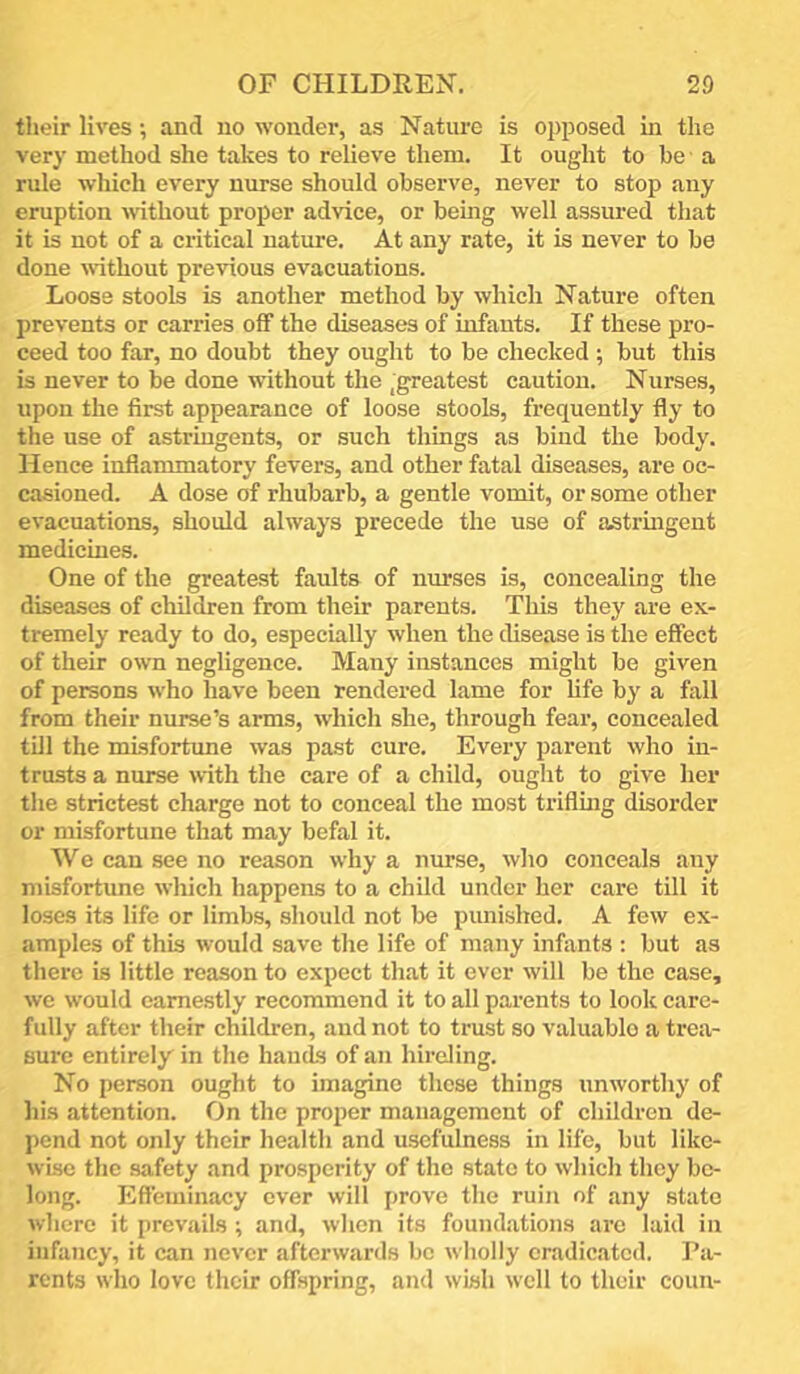 tlieir lives; and no wonder, as Nature is opposed in the very method she takes to relieve them. It ought to be a rule which every nurse should observe, never to stop any eruption without proper advice, or being well assured that it is not of a critical nature. At any rate, it is never to be done without previous evacuations. Loose stools is another method by which Nature often prevents or carries off the diseases of infants. If these pro- ceed too far, no doubt they ought to be checked ; but this is never to be done without the ^greatest caution. Nurses, upon the first appearance of loose stools, frequently fly to the use of astringents, or such things as bind the body. Hence inflammatory fevers, and other fatal diseases, are oc- casioned. A dose of rhubarb, a gentle vomit, or some other evacuations, should always precede the use of astringent medicines. One of the greatest faults of nurses is, concealing the diseases of children from their parents. This they are ex- tremely ready to do, especially when the disease is the effect of their own negligence. Many instances might be given of persons who have been rendered lame for life by a fall from their nurse’s arms, whicli she, through fear, concealed till the misfortune was past cure. Every parent who in- trusts a nurse with the care of a child, ought to give her the strictest charge not to conceal the most triflmg disorder or misfortune that may befal it. We can see no reason why a nurse, wlio conceals any misfortune which happens to a child under her care till it loses its life or limbs, should not be punished. A few ex- amples of this would save the life of many infants ; but as there is little reason to expect that it ever will be the case, we would came.stly recommend it to all parents to look care- fully after their children, and not to trust so valuablo a trea- sure entirely in the hands of an hireling. No person ought to imagine these things unworthy of his attention, fin the proper management of children de- pend not only their health and usefulness in life, but like- wise the safety and prosperity of the state to which they be- long. Efteminacy ever will prove the ruin of any state where it prevails ; and, when its foundations arc laid in infancy, it can never afterwards be wholly eradicated. Fa- rents who love their offspring, and wish well to their couu-