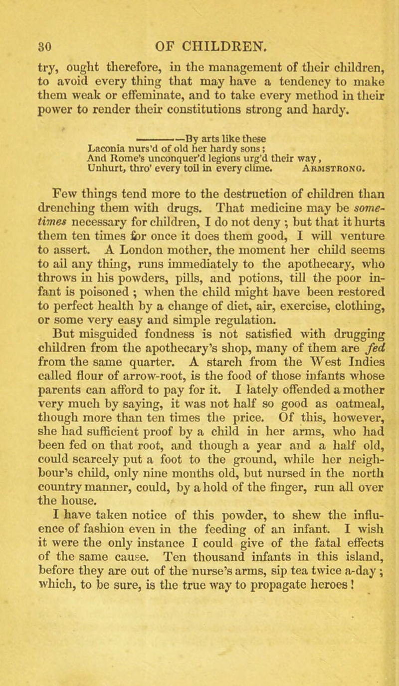 try, ought therefore, in the management of their children, to avoid every thing that may have a tendency to make them weak or effeminate, and to take every method in tlieir power to render them constitutions strong and hardy. - —By arts like these Laconia nurs'd of old her liardy sons; And Rome’s unconquer’d legions urg’d their way, Unhurt, thro’ every toil in every clime. Armstrono. Few things tend more to the destruction of children than drenching them witli drugs. That medicine may be some- times necessary for children, I do not deny ; but that it hurts them ten times £or once it does them good, I will venture to assert. A London mother, the moment her child seems to ail any tlung, runs immediately to the apothecary, who throws in his powders, pills, and potions, till the poor in- fant is poisoned ; when the child might have been restored to perfect health by a change of diet, air, exercise, clothing, or some very easy and simple regulation. But misguided fondness is not satisfied with drugging children from the apothecary’s shop, many of them are fed from the same quarter. A starch from the West Indies called flour of arrow-root, is the food of those infants whose parents can afford to pay for it. I lately offended a mother very much by saying, it was not half so good as oatmeal, though more than ten times the price. Of this, however, she had sufficient proof by a child in her arms, who had been fed on that root, and though a year and a half old, could scarcely put a foot to the ground, while her neigh- bour’s child, only nine months old, but nursed in the north coimtry manner, could, by a hold of the finger, run all over the house. I have taken notice of this powder, to shew the influ- ence of fashion even in the feeding of an infant. I wish it were the only instance I could give of the fatal effects of the same cause. Ten thousand infants in this island, before they are out of the nurse’s arms, sip tea twice a-day; which, to be sure, is the true way to propagate heroes!