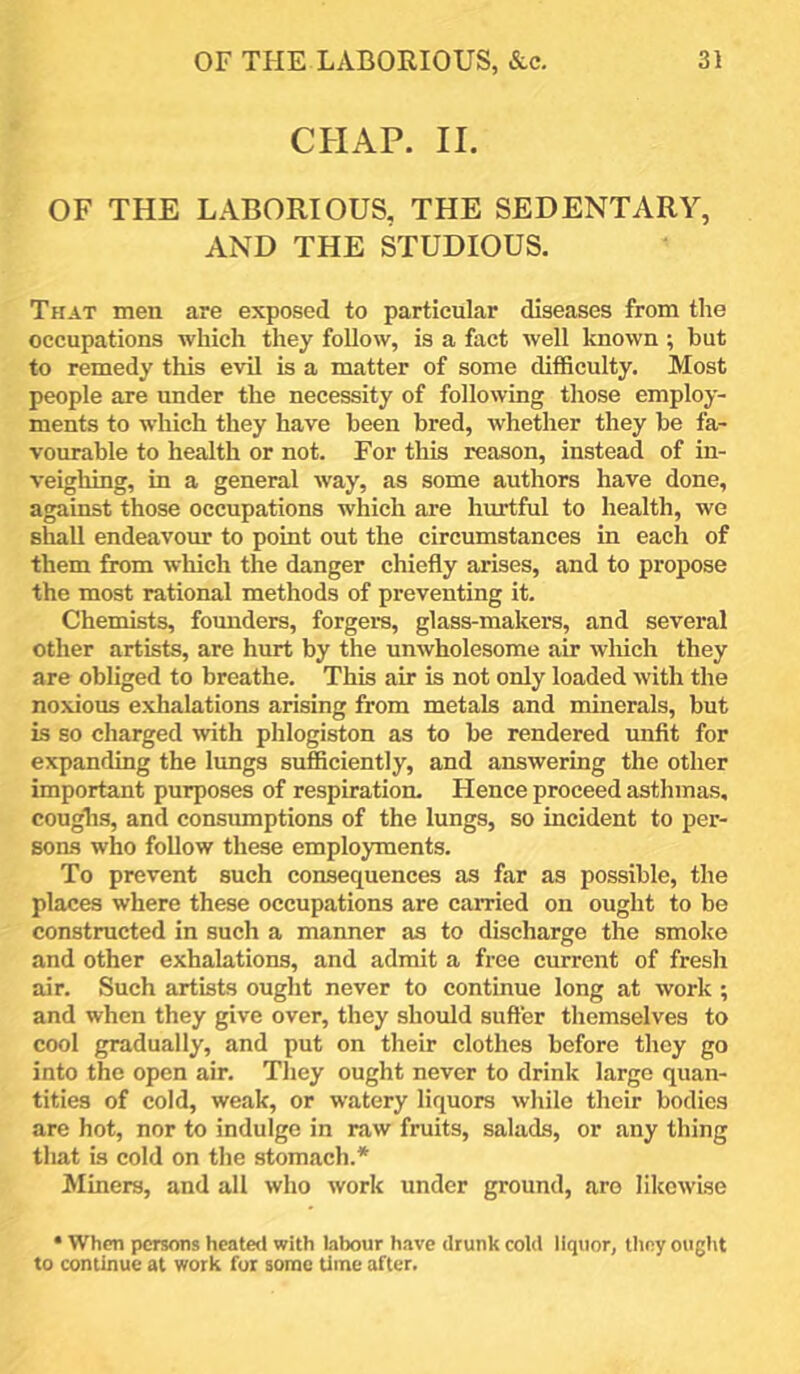 CHAP. II. OF THE LABORIOUS, THE SEDENTARY, AND THE STUDIOUS. That men are exposed to particular diseases from the occupations which they follow, is a fact well known ; hut to remedy this evil is a matter of some difficulty. Most people are under the necessity of following those employ- ments to which they have been bred, whether they be fa- vourable to health or not. For this reason, instead of in- veighing, in a general way, as some authors have done, against those occupations which are hurtful to health, we shall endeavour to point out the circumstances in each of them firom which the danger chiefly arises, and to propose the most rational methods of preventing it. Chemists, founders, forgera, glass-makers, and several other artists, are hurt by the unwholesome air which they are obliged to breathe. This air is not only loaded with the noxious exhalations arising from metals and minerals, but is so charged with phlogiston as to be rendered unfit for expanding the lungs sufficiently, and answering the other important purposes of respiration. Hence proceed asthmas, coughs, and consumptions of the lungs, so incident to per- sons who follow these employments. To prevent such consequences as far as possible, the places where these occupations are carried on ought to be constructed in such a manner as to discharge the smoke and other exhalations, and admit a free current of fresh air. Such artists ought never to continue long at work; and when they give over, they should suffer themselves to cool gradually, and put on their clothes before they go into the open air. They ought never to drink large quan- tities of cold, weak, or watery liquors while their bodies are hot, nor to indulge in raw fruits, salads, or any thing that is cold on the stomach.* Miners, and all who work under ground, are likewise • When persons heated with labour h.ive drunk cold liquor, they ought to continue at work fur sonne time after.