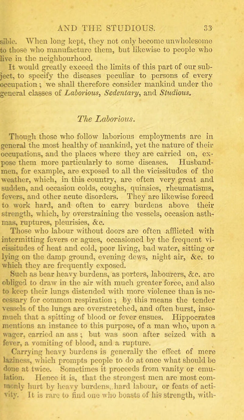 sible. When long kept, they not only become unwholesome to those w’ho manufacture them, but likewise to people who hve in the neighbourhood. It would greatly exceed the limits of this part of our sub- ject, to specify the diseases peculiar to persons of every occupation; we shall therefore consider mankind under the general classes of Laborious, Sedentary, and Studious, The Laborious. Though those who follow laborious employments are in general the most healthy of mankind, yet the nature of their occupations, and the plaees w'here they are carried on, ex- pose them more particularly to some diseases. Husband- men, for example, are exposed to all the vicissitudes of the weather, which, in this country, are often very great and sudden, and occasion colds, coughs, quinsies, rheimiatisms, fevers, and other acute disorders. They are lilcewse forced to work hard, and often to caiTy burdens above their strength, which, by overstraining the vessels, occasion asth- mas, ruptures, pleurisies, &c. Those who labour without doors are often afflicted with intermitting fevers or agues, occasioned by the frequent vi- cissitudes of heat and cold, poor living, bad water, sitting or lying on the damp ground, evening dew’s, night air, &c. to which they are frequently exposed. Such as bear heavy burdens, as porters, labourers, &c. ai’o obliged to draw in the air with much greater force, and also to keep their lungs distended with more violenee than is ne- cessary for common respiration ; by this means the tender vessels of the lungs arc overstretched, and often burst, inso- much that a spitting of blood or fever ensues. Hippocrates mentions an instance to this purpose, of a man who, upon a wager, carried an a.ss; but was soon after seized with a fever, a vomiting of blood, and a rupture. Carrying heavy burdens is generally the effect of more laziness, which prompts people to do at once what should bo done at twice. Sometimes it proceeds from vanity or emu- lation. Hence it is, that the strongest men are most com- monly hurt by heavy burdens,.hard labour, or feats of acti- vity. It is rare to find one who boasts of his strength, with-