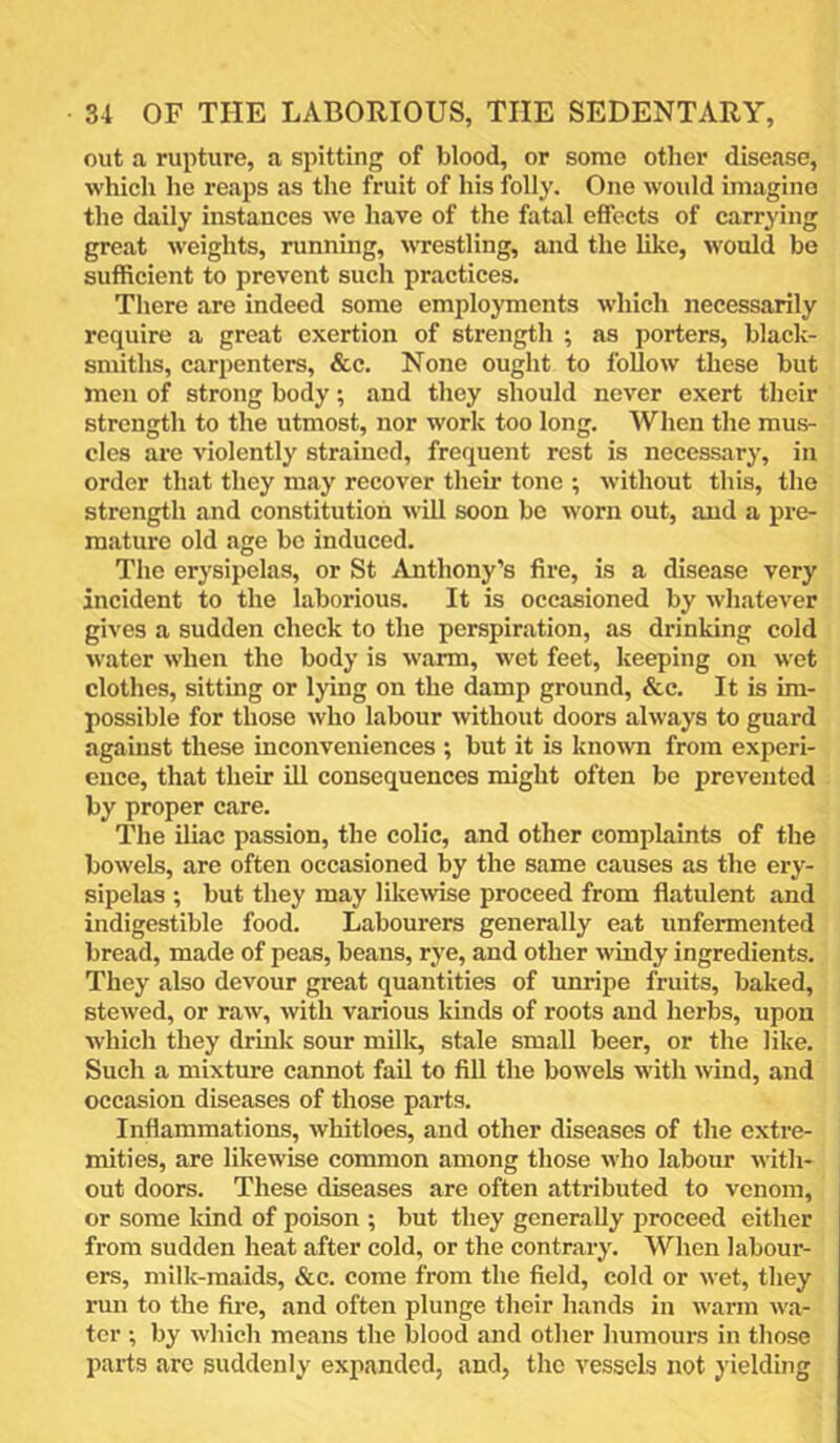 out a rupture, a spitting of blood, or some other disease, which he reaps as the fruit of his folly. One would imagine the daily instances we have of the fatal effects of carrying great weights, running, wrestling, and the like, would be sufficient to prevent such practices. There are indeed some emplojunents which necessarily require a great exertion of strength ; as porters, black- smiths, carpenters, &c. None ought to follow these but men of strong body; and they should never exert their strength to the utmost, nor work too long. When the mus- cles are violently strained, frequent rest is necessary, in order that they may recover their tone ; without this, the strength and constitution will soon be worn out, and a pre- miiture old age be induced. The erysipelas, or St Anthony’s fire, is a disease very incident to the laborious. It is occasioned by whatever gives a sudden check to the perspiration, as drinking cold water when the body is warm, wet feet, keeping on wet clothes, sitting or lying on the damp ground, &c. It is im- possible for those who labour without doors always to guard agaiust these inconveniences ; but it is known from experi- ence, that their ill consequences might often be prevented by proper care. The iliac passion, the colic, and other complaints of the bowels, are often occasioned by the same causes as the ery- sipelas ; but they may likewse proceed from flatulent and indigestible food. Labourers generally eat unfermented bread, made of peas, beans, rye, and other windy ingredients. They also devour great quantities of unripe fruits, baked, stewed, or raw, with various kinds of roots and herbs, upon which they drink sour millc, stale small beer, or the like. Such a mixture cannot fail to fill the bowels with wind, and occasion diseases of those parts. Inflammations, whitloes, and other diseases of the extre- mities, are likewise common among those who labour with- out doors. These diseases are often attributed to venom, or some kind of poison ; but they generally proceed either from sudden heat after cold, or the contrary. When labour- ers, milk-maids, &c. come from the field, cold or wet, they run to the fire, and often plunge their hands in warm wa- ter ; by which means the blood and other humours in those parts arc suddenly expanded, and, the vessels not yielding