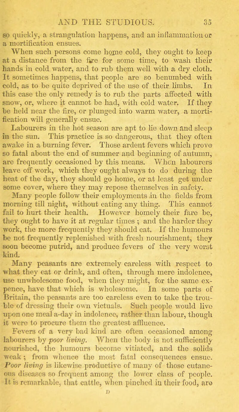 so quiokly, a strangulation happens, and an intlainmation or a mortification ensues. When such persons come liQiue cold, they ought to keep at a distance from the fire for some time, to wash their hands in cold water, and to rub them weU with a drj' cloth. It sometimes happens, that people are so benumbed with cold, as to be quite deprived of the use of their limbs. In this case the only remedy is to rub the parts affected with snow, or, where it cannot be had, with cold water. If they be held near the fire, or plunged into warm water, a morti- fication will generally ensue. Labourers in the hot season are apt to lie do^wn and sleep in the sun. This practice is so dangerous, that they often awake in a burning fever. Those ardent fevers which prove so fatal about the end of summer and beginning of autumn, are frequently occasioned by this means. When labourers leave off work, which they ought always to do during the heat of the day, they should go home, or at least get under some cover, where they may repose themselves in safety. Many people follow their employments in the fields from morning till night, without eating any thing. This cannot fail to hurt their health. However homely their fare bo, tliey ought to have it at regular times ; and the harder they work, the more frequently they should eat. If the humours be not frequently replenished with fresh nourishment, they soon become putrid, and produce fevers of the very worst kind. Many peasants are extremely careless with respect to what they eat or drink, and often, through mere indolence, use unwholesome food, when they might, for the same ex- pence, have that which is wholesome. In some parts of Britain, the peasants are too careless even to take the trou- ble of dressing their own victuals. Such people would live upon one meal a-day in indolence, rather than labour, though it were to procure them the greatest affluence. Fevers of a very bad Idnd are often occasioned among labourers by poor living. Wlien the body is not sufficientl)- nourished, the humours become vitiated, and the solids weak; from whence the most fatal consequences ensue. Poor living is likewise productive of many of tliose cutane- ous diseases so frequent among the lower class of people. It is remarkable, that cattle, when pinched iu their food, are ;>