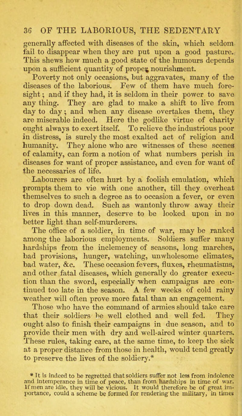generally affected with diseases of the skin, which seldom fail to disappear when they are put upon a good pasture. This shews how much a good state of the humours depends upon a sufficient quantity of proper nourishment. Poverty not only occasions, but aggravates, many of the diseases of the laborious. Few of them have much fore- sight ; and if they had, it is seldom in their power to save any thing. They are glad to make a shift to live from day to day; and when any disease overtakes them, they are miserable indeed. Here the godlilce virtue of charity ought always to exert itself. To relieve the industrious poor in distress, is surely the most exalted act of religion and humanity. They alone who aro witnesses of these scenes of cahimity, can form a notion of what numbers perish in diseases for want of proper assistance, and even for want of the necessaries of life. Labourers are often hurt by a foolish emulation, which prompts them to vie with one another, till they overheat themselves to such a degree as to occasion a fever, or even to drop down dead. Such as wantonly throw away their lives in this manner, deserve to be looked upon in no better light than self-murderers. The office of a soldier, in time of war, may be ranked among the laborious employments. Soldiers suffer many liardships from the inclemency of seasons, long marches, bad provisions, hunger, watching, unwholesome climates, bad water, &c. These occasion fevers, fluxes, rheumatisms, and other fatal diseases, wliich generally do greater execu- tion than the sword, especially when campaigns are con- tinued too late in the season. A few weeks of cold rainy weather will often prove more fatal than an engagement. Those who have the command of armies should take care that their soldiers be well clothed and well fed. They ought also to flnish their campaigns in due season, and to provide their men with dry and well-aired winter quarters. These rules, taking care, at the same time, to keep the sick at a proper distance from those in health, would tend greatly to preserve the lives of the soldiery.* * It is indeed to be regretted that soldiers suffer not less from indolence and intemperance in time of peace, than from hardsliips in time of war. If men are idle, they will be vicious. It would therefore be of great im- portance, could a scheme be formed for rendering the military, in times
