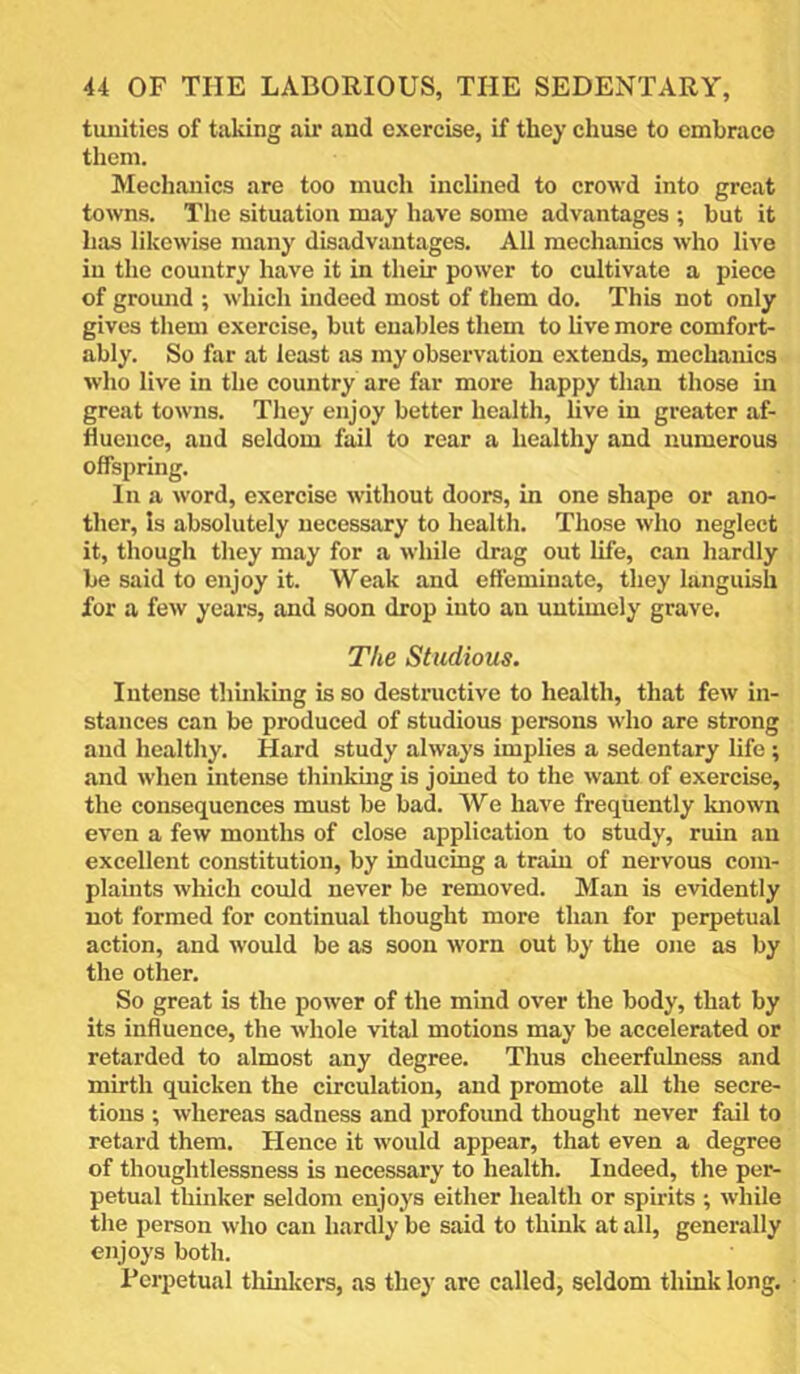 tunities of taking air and exercise, if they chuse to omhraco them. Mechanics are too much inclined to crowd into great towns. The situation may have some advantages ; but it has likewise many disadvantages. All mechanics who live in the country have it in their power to cultivate a piece of ground ; which indeed most of them do. This not only gives them exercise, but enables them to live more comfort- ably. So far at least as my observation extends, mechanics who live in the country are far more happy than those in great towns. They enjoy better health, live in greater af- fluence, and seldom fail to rear a healthy and numerous offspring. In a word, exercise without doors, in one shape or ano- ther, Is absolutely necessary to health. Those who neglect it, though they may for a while drag out life, can hardly be said to enjoy it. Weak and effeminate, they languish for a few years, and soon drop into an untimely grave. The Studious. Intense thuiking is so destructive to health, that few in- stances can be produced of studious persons who are strong and healthy. Hard study always implies a sedentary life ; and when intense thinking is joined to the want of exercise, the consequences must be bad. We have frequently known even a few months of close application to study, ruin an excellent constitution, by inducing a train of nervous com- plaints which could never be removed. Man is evidently not formed for continual thought more than for perpetual action, and would be as soon worn out by the one as by the other. So great is the power of the mind over the body, that by its influence, the whole vital motions may be accelerated or retarded to almost any degree. Thus cheerfulness and mirth quicken the circulation, and promote all the secre- tions ; whereas sadness and profound thought never fail to retard them. Hence it would appear, that even a degree of thoughtlessness is necessary to health. Indeed, the per- petual thinker seldom enjoys either health or spirits ; while the person who can hardly be said to think at all, generally enjoys both. Perpetual thuikors, as they are called, seldom think long.