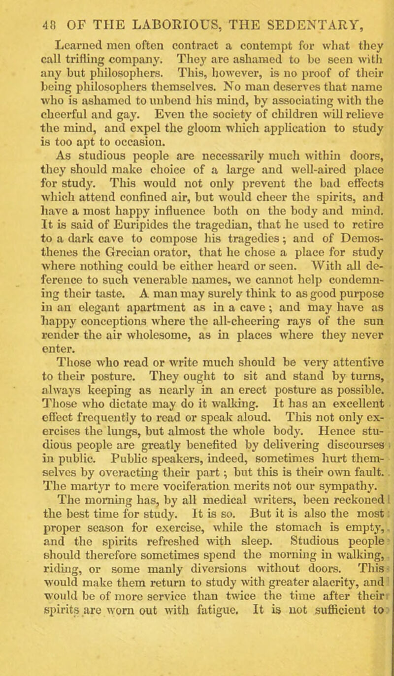 Learned men often contract a contempt for wliat tliey call trifling company. They are ashamed to be seen with any but philosophers. This, however, is no proof of their being philosophers themselves. No man deserves that name who is ashamed to unbend his mind, by associating with the cheerful and gay. Even the society of children will relieve the mind, and expel the gloom which application to study is too apt to occasion. As studious people are necess.arily much within doors, they should make choice of a large and well-aired place for study. This would not only prevent the bad effects w'hich attend confined air, but would cheer the spirits, and liave a most happy influence both on the body and mind. It is said of Euripides the tragedian, that he used to retire to a dark cave to compose his tragedies; and of Demos- thenes the Grecian orator, that he chose a place for study where nothing could be either heard or seen. With all de- ference to such venerable names, we cannot helj) condemn- ing their taste. A man may surely think to as good purpose in an elegant apartment as in a cave; and may have as happy conceptions where the all-cheering rays of the sun render the air wholesome, as in places w’here they never enter. Those who read or write much should be very attentive to their posture. They ought to sit and stand by turns, always keeping as nearly in an erect posture as possible. 'I’hose who dictate may do it wallting. It has an excellent effect frequently to read or speak aloud. Tliis not only ex- ercises the lungs, but almost the whole body. Hence stu- dious people are greatly benefited by delivering discourses ; in public. Public speakers, indeed, sometimes hurt them- selves by overactmg their part; but this is their o^vn fault.. The martyr to mere vociferation merits not our sympathy. The morning has, by all medical writers, been reckoned 1 the best time for study. It is so. But it is also the most: proper season for exercise, while the stomach is empty,, and the spirits refreshed with sleep. Studious people' should therefore sometimes spend the morning in walldng,. ridmg, or some manly diversions without doors. This- would make them return to study with greater alacrity, and! would be of more service than twice the time after their r sinrits are worn out with fatigue. It is not sufficient to:'