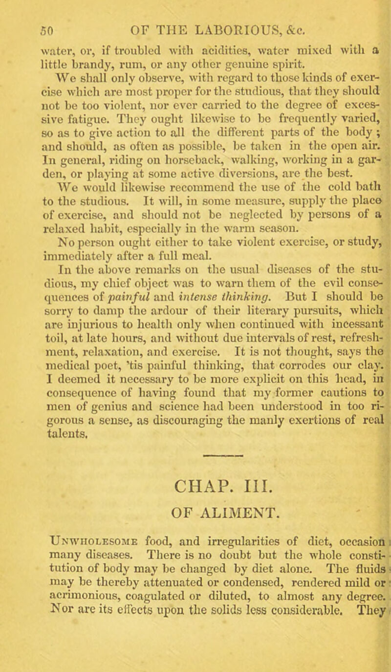 water, or, if troubled with acidities, water mixed with a little brandy, rum, or any other genuine spirit. We shall only observe, with regard to those kinds of exer- cise which are most proper for the studious, that they should not be too violent, nor ever carried to the degree of exces- sive fatigue. They ought likewise to bo frequently varied, so as to give action to all the different parts of the body ; and should, as often as possible, be taken in the open air. In general, riding on horseback, walking, workuig in a gar- den, or playing at some active diversions, are the best. We would likewise recommend the use of the cold bath to the studious. It will, in some measure, supply the place of exercise, and should not be neglected by persons of a relaxed habit, especially in the warm season. No person ought either to take violent exercise, or study, immediately after a full meal. In the above remarks on the usual diseases of the stu- dious, my chief object was to warn them of the evil conse- quences of painful and intense thinking. But I should be sorry to damp the ardour of their literary pursuits, which are injurious to health only when continued with incessant toil, at late hours, and without due intervals of rest, refresh- ment, relaxation, and exercise. It is not thought, says the medical poet, ’tis painful thinking, that corrodes our clay. I deemed it necessary to be more explicit on this head, in consequence of having found that my former cautions to men of genius and science had been understood in too ri- gorous a sense, as discouraging the manly exertions of real talents. CHAP. III. OF ALIMENT. Unwholesome food, and irregularities of diet, occasion! many diseases. There is no doubt but the whole consti- - tution of body may be changed by diet alone. The fluids • may be thereby attenuated or condensed, rendered mild or • acrimonious, coagulated or diluted, to almost any degree. Nor are its effects upon the solids less considerable. They