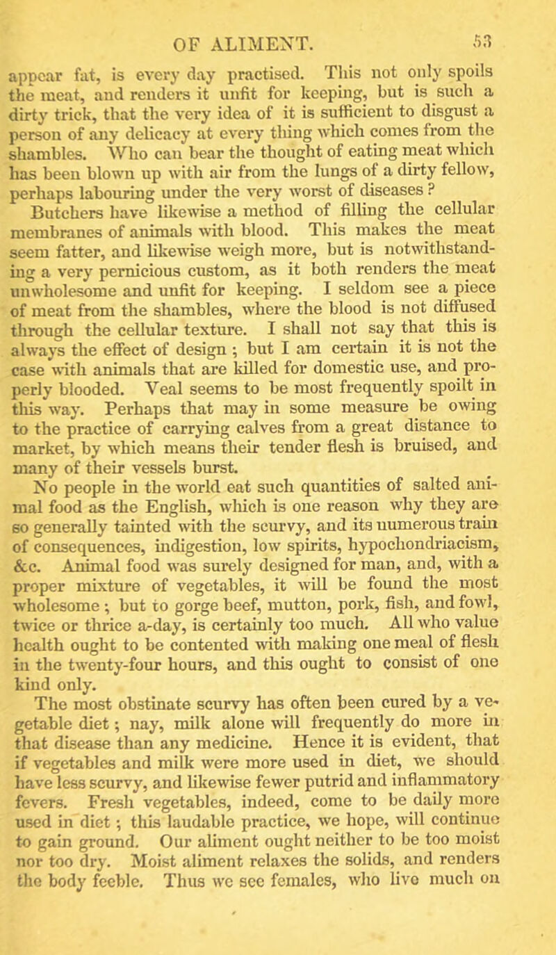 appear fat, is every day practised. Tliis not only spoils the meat, and renders it unfit for keeping, but is such a dirty trick, that the very idea of it is sufficient to disgust a person of any delicacy at every thing which conies from the shambles. Who can bear the thought of eating meat which has been blown up with air from the lungs of a dirty fellow, perhaps labouring under the very worst of diseases ? Butchers have likewise a method of filhng the cellular membranes of animals with blood. This makes the meat seem fatter, and likewise weigh more, but is notwithstand- ing a very pernicious custom, as it lioth renders the meat unwholesome and unfit for keeping. I seldom see a piece of meat from the shambles, where the blood is not diffused through the cellular texture. I shall not say that this is always the effect of design ; but I am certain it is not the case with animals that are killed for domestic use, and pro- perly blooded. Veal seems to be most frequently spoilt in tliis way. Perhaps that may in some measure be owing to the practice of carrying calves from a great distance to market, by which means their tender flesh is bruised, and many of their vessels burst. No people in the world eat such quantities of salted ani- mal food as the English, wliich is one reason why they are so generally tainted with the scurvy, and its numerous train of consequences, indigestion, low spirits, hypochondriacism, &c. Animal food was surely designed for man, and, with a proper mixture of vegetables, it will be found the most wholesome; but to gorge beef, mutton, pork, fish, and fowl, twice or thrice a-day, is certainly too much. All who value health ought to be contented with making one meal of flesh in the twenty-four hours, and this ought to consist of one kind only. The most obstinate scurvy has often been cured by a ve- getable diet; nay, milk alone will frequently do more iu that disease than any medicine. Hence it is evident, that if vegetables and milk were more used in diet, we should have less scurvy, and likewise fewer putrid and inflammatory fevers. Fresh vegetables, indeed, come to be daily more used in diet; this laudable practice, we hope, will continue to gain ground. Our aliment ought neither to be too moist nor too dry. Moist aliment relaxes the solids, and renders the body feeble. Thus wc sec females, who live much on