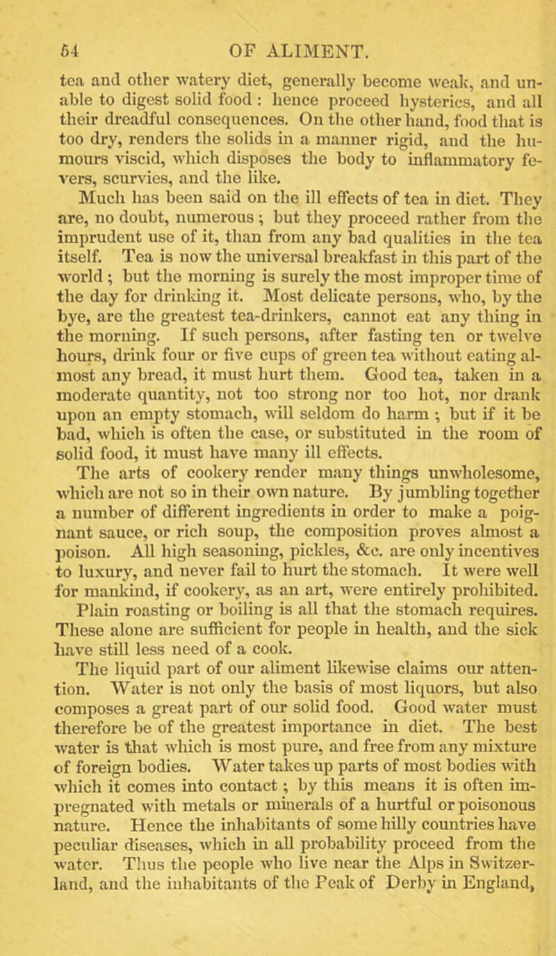 tea and other watery diet, generally become weak', and un- able to digest solid food ; hence proceed hysterics, and all their dreadful consequences. On the other hand, food that is too dry, renders the solids in a manner rigid, and the hu- mours viscid, which disposes the body to inflammatory fe- vers, scurs'ies, and the like. IMuch has been said on the ill effects of tea in diet. They are, no doubt, numerous; but they proceed rather from the imprudent use of it, than from any bad qualities in the tea itself. Tea is now the universal breakfast hi this part of the world ; but the morning is surely the most improper time of the day for drinldng it. Most delicate persons, who, by the bye, arc the greatest tea-drinkers, cannot eat any thing in the morning. If such persons, after fasting ten or twelve hours, drink four or five cups of green tea without eating al- most any bread, it must hurt them. Good tea, taken in a moderate quantity, not too strong nor too hot, nor drank upon an empty stomach, will seldom do harm ; but if it be bad, which is often the case, or substituted in the room of solid food, it must have many ill effects. The arts of cookery render many things unwholesome, which are not so in their own nature. By jumbling together a number of different ingredients in order to make a poig- nant sauce, or rich soup, the composition proves almost a poison. All high seasoning, pickles, &c. are only incentives to luxnry, and never fail to hurt the stomach. It were well for maulvind, if cookery, as an art, were entirely prohibited. Plain roasting or boiling is all that the stomach requires. These alone are sufficient for people in health, and the sick have still less need of a cook. The liquid part of our aliment lilcewise claims our atten- tion. Water is not only the basis of most liquors, but also composes a great part of our solid food. Good water must therefore be of the greatest importance in diet. The best water is tliat which is most pure, and free from any mixture of foreign bodies. Water takes up parts of most bodies with which it comes into contact; by this means it is often im- pregnated with metals or minerals of a hurtful or poisonous nature. Hence the inhabitants of some hilly countries have peculiar diseases, which in all probability proceed from the water. Tims the people who live near the Alps in Switzer- land, and the inhabitants of the Peak of Derby in England,