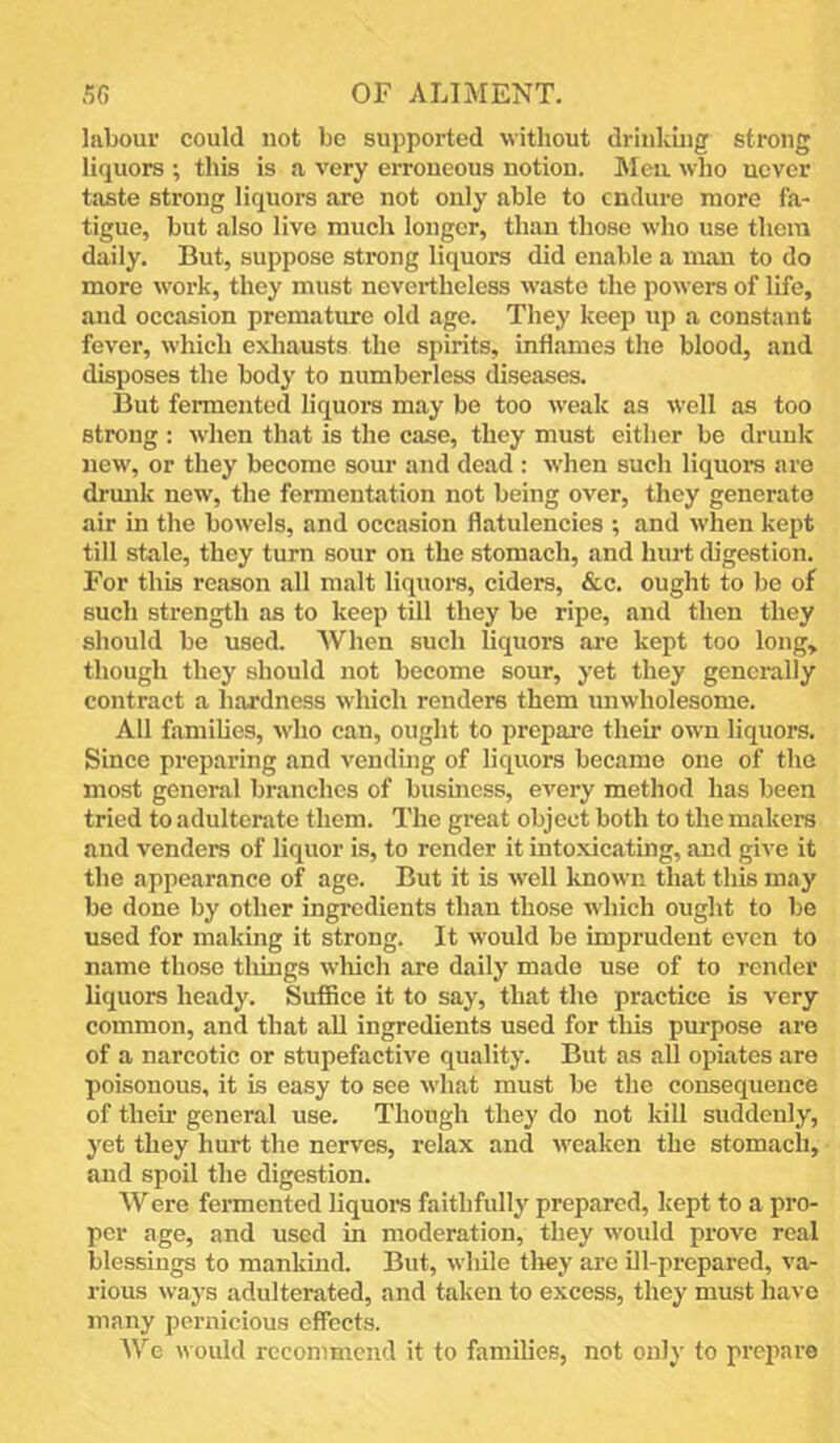 labour could not be supported without drinking strong liquors ; this is a very erroneous notion. Meu wdio never taste strong liquors are not only able to endure more fa- tigue, but also live much longer, than those who use them daily. But, suppose strong liquors did enable a man to do more work, they must nevertheless waste the powers of life, and occasion prematiu'e old age. They keep up a constant fever, which exhausts the spirits, infljimes the blood, and disposes the body to numberless diseases. But fermented liquors may be too weak as well as too strong : when that is the case, they must either be drunk new, or they become sour and dead : when such liquore are drunk new, the fermentation not being over, they generate air in the bowels, and occasion flatulencies ; and when kept till stale, they turn sour on the stomach, and hurt digestion. For this reason all malt liquors, ciders, &c. ought to be of such strength as to keep till they be ripe, and then they should be used. AVhen such liquors are kept too long, though they should not become sour, yet they generally contract a hardness which renders them unwholesome. All families, wdio can, ought to prepare their own liquors. Since preparing and vending of liquors became one of the most general branches of business, every method has been tried to adulterate them. The great object both to the makers and venders of liquor is, to render it intoxicating, and give it the appearance of age. But it is well known that this may be done by other ingredients than those w hich ought to be used for making it strong. It would be imprudent even to name those thmgs wliich are daily made use of to render liquors heady. Sufflee it to say, that the practice is very common, and that aU ingredients used for this purpose are of a narcotic or stupefactive quality. But as all opiates are poisonous, it is easy to see what must be the consequence of their general use. Though they do not kill suddenly, yet they hurt the nerves, relax and w'eaken the stomach, and spoil the digestion. W ere fermented liquors faithfully prepared, kept to a pro- per age, and used in moderation, they would prove real blessings to mankuid. But, while tliey are ill-prepared, va- rious ways adulterated, and taken to excess, they must have many pernicious effects. Wc would recommend it to families, not only to prepare