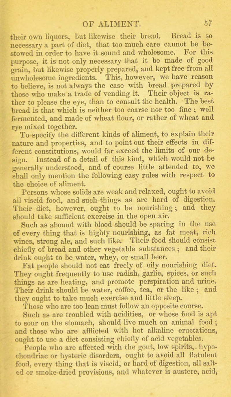 their owu liquors, but likewise their bread. Bread is so necessary a part of diet, that too much care cannot be be- stowed ui order to have it sound and wholesome. For this purpose, it is not only necessary that it be made of good grain, but likewise properly prepared, and kept free from all unwholesome ingredients. This, however, we have reason to believe, is not always the case with bread prepared by those who make a trade of vending it. Then- object is ra- ther to please the eye, than to consult the health. The best bread is that which is neither too coarse nor too fine ; well fermented, and made of wheat flour, or rather of wheat and rye mixed together. To specify the different Idnds of aliment, to explam their nature and properties, and to point out their effects in dif- ferent constitutions, would far exceed the limits of our de- sign. Instead of a detail of this kind, which would not be generally understood, and of course little attended to, we shall only mention the following easy rules with respect to the choice of aliment. Persons whose solids are weak and relaxed, ought to avoid aU viscid food, and such things as are hard of digestion. Their diet, however, ought to be nourishing; and they should take sufiBcient exercise in the open air. Such as abound with blood should be sparing in the use of every thing that is highly nourishing, as fat meat, rich wines, strong ale, and such like. Their food should consist chiefly of bread and other vegetable substances ; and then drink ought to be water, whey, or small beer. Fat people should not eat freely of oily nourishmg diet. They ought frequently to use radish, garlic, spices, or such things as are heating, and promote perspiration and urine. Their drink should be water, coffee, tea, or the like ; and they ought to take much exercise and little sleep. Those who are too lean must follow an opposite coui-se. Such as are troubled with acidities, or whose food is apt to sour on the stomach, should live much on animal food ; and those who arc afflicted with hot alkahne eructations, ought to use a diet consisting chiefly of acid vegetables. People who are affected with the gout, low spirits,. hypo- cliondriac or hysteric di.sorder8, ought to avoid all flatulent food, every thing that is viscid, or hard of digestion, all salt- ed or smoke-dried provisions, and whatever is austere, acid,