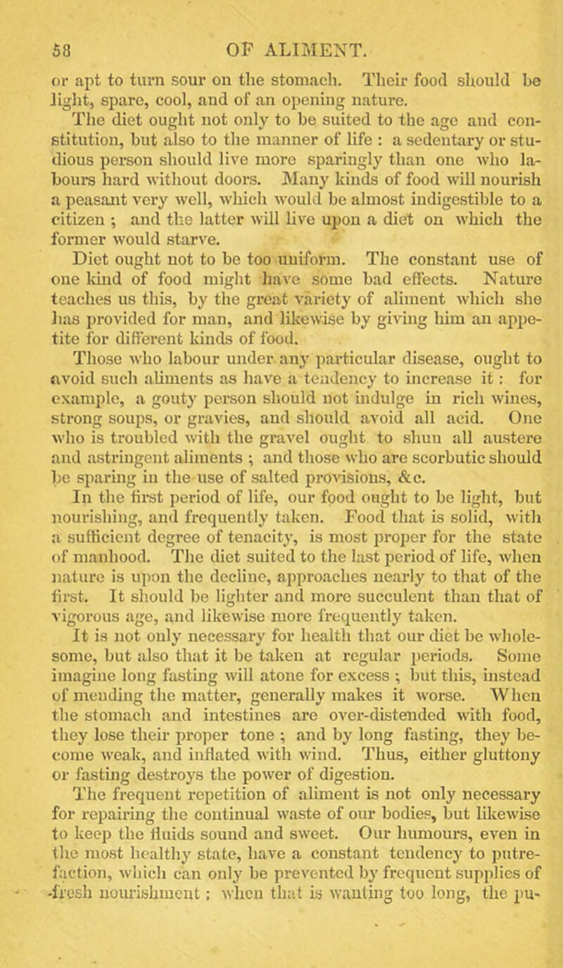 or apt to turn sour on tlie stomach. Their food should be tight, spare, cool, and of an opening nature. The diet ought not only to be suited to the age and con- stitution, but also to the manner of life ; a sedentary or stu- dious pei-son should live more sparingly than one who la- bours hard without doors. Many kinds of food will nourish a peasant very well, which would be almost indigestible to a citizen ; and the latter will live upon a diet on which the former would starve. Diet ought not to be too uniform. The constant use of one kind of food might have some bad effects. Nature teaches us this, by the great variety of aliment which she has provided for man, and likewise by giving liim an appe- tite for different kinds of food. Those who labour under any particular disease, ought to avoid such aliments as have a tendency to increase it: for c.\amplc, a gouty person should not indulge in rich wines, strong soups, or gravies, and should avoid all acid. One who is troubled with the gravel ought to shuu all austere and astringent aliments ; and those who arc scorbutic should be sparuig in the use of salted pro^'isions, &c. In the liist period of life, our food ought to be light, but nourishing, and frequently taken. Food that is solid, with a sufficient degree of tenacity, is most proper for the state of manhood. The diet suited to the la.st period of life, when nature is upon the decline, approaches nearly to that of the first. It should be lighter and more succulent than that of vigorous age, and likewise more frequently taken. It is not only necessary for health that our diet be whole- some, but also that it be taken at regular periods. Some imagine long fasting will atone for excess ; but this, instead of mending the matter, generally makes it Averse. When the stomach and intestines are over-distended with food, they lose their proper tone ; and by long fasting, they be- come Aveak, and inflated Avith Avind. Thus, either gluttony or fastmg destroys the poAver of digestion. The frequent repetition of aliment is not only necessary for repairing the continual Avaste of our bodies, but likcAvise to keep the Huids sound and SAveet. Our humours, CA'en in the most healthy state, have a constant tendency to putre- faction, Avhich can only be prevented by frequent supplies of -fresh noiu-ishment: Avhen that is Avanling too long, the 2>U'