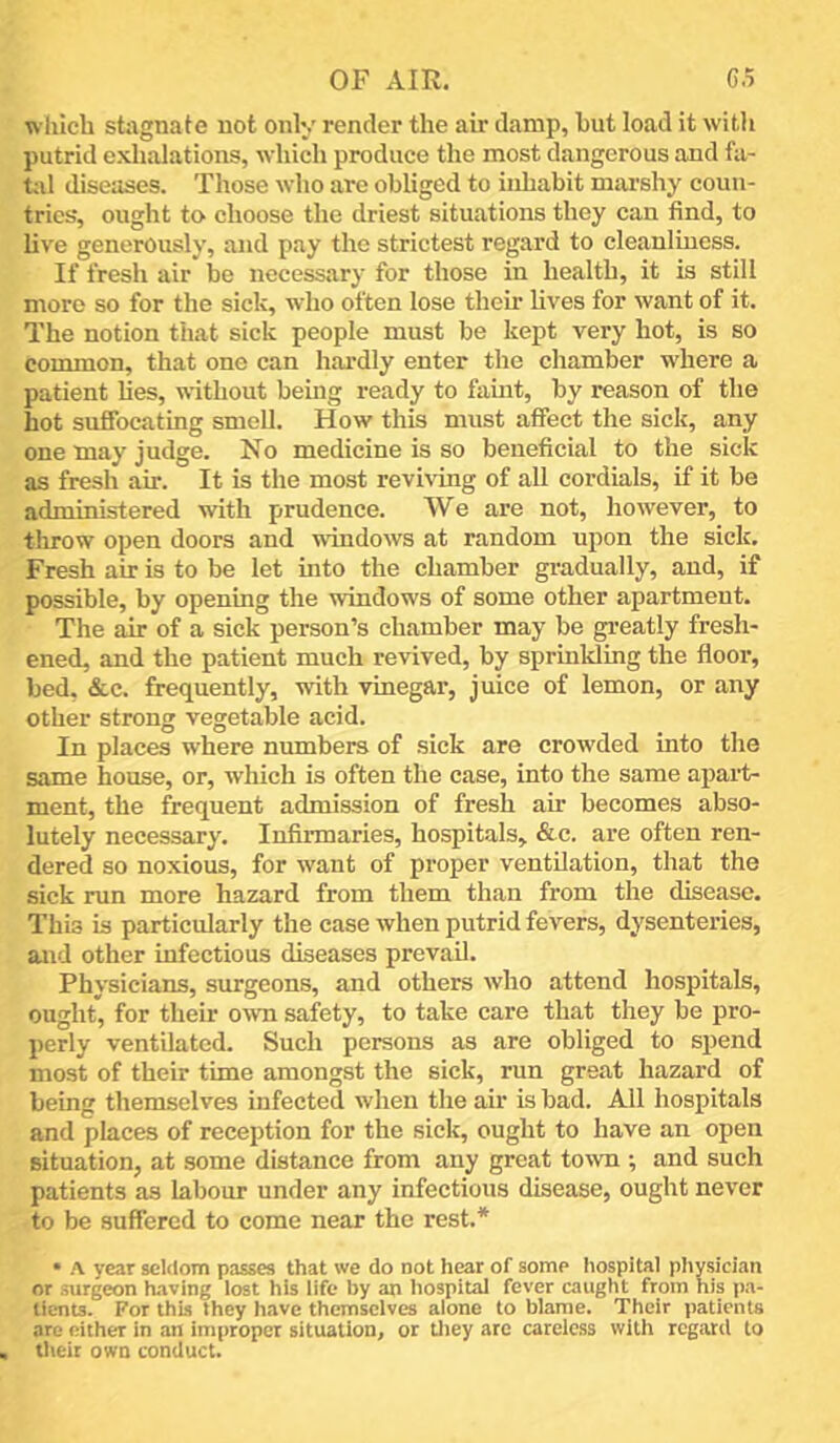 which stagnate not only render the air damp, hut load it with putrid exhalations, which produce the most dangerous and fa- t;il diseases. Those who are obliged to inhabit mai’shy coun- tries*, ought to choose the driest situations they can find, to live generously, and pay the strictest regard to cleanliness. If fresh air be necessary for those in health, it is still more so for the sick, who often lose their lives for want of it. The notion that sick people must be kept very hot, is so common, that one can hai’dly enter the chamber where a patient lies, without being ready to famt, by reason of the hot suffocating smell. How this must affect the sick, any one may judge. No medicine is so beneficial to the sick as fresh air. It is the most reviving of aU cordials, if it be administered with prudence. We are not, however, to throw open doors and windows at random upon the sick. Fresh air is to be let mto the chamber gradually, and, if possible, by opening the windows of some other apartment. The air of a sick person’s chamber may be gi-eatly fresh- ened, and the patient much revived, by sprinlding the floor, bed, &,c. frequently, with vinegar, juice of lemon, or any other strong vegetable acid. In places where numbers of sick are crowded into the same house, or, which is often the case, into the same apart- ment, the frequent admission of fresh air becomes abso- lutely necessary. Infirmaries, hospitals, &c. are often ren- dered so noxious, for want of proper ventilation, that the sick run more hazard from them than from the disease. This is particularly the case when putrid fevers, dysenteries, and other infectious diseases prevail. Physicians, surgeons, and others who attend hospitals, ought, for then* own safety, to take care that they be pro- perly ventilated. Such persons as are obliged to spend most of their time amongst the sick, run great hazard of being themselves infected when the air is bad. All hospitals and places of reception for the sick, ought to have an open situation, at .some distance from any great to^vn ; and such patients as labour under any infectious disease, ought never to be suffered to come near the rest.* • A year seldom passes that we do not hear of some hospital physician or surgeon having lost his life by an hospital fever caught from his pa- tients. For this they have themselves alone to blame. Their patients are either in an improper situation, or tliey arc careless with regard to their own conduct.