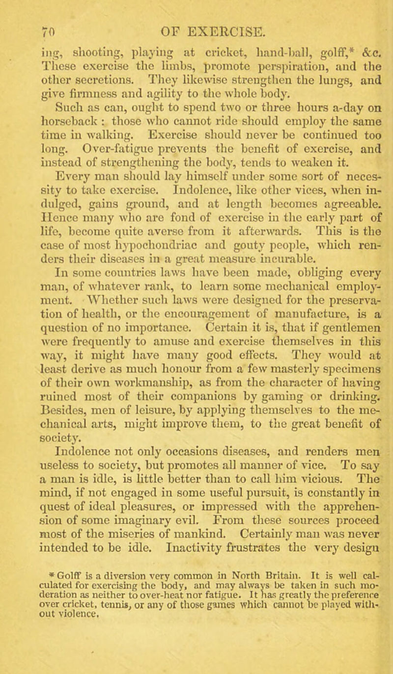 iiig, shooting, plajing at cricket, hand-ball, golff,* &c. Tliese exercise the limbs, promote perspiration, and the other secretions. I'hey likewise strengthen the lungs, and give firmness and agility to the whole body. Such as can, ought to spend two or three hours a-day on horseback ; those who cannot ride should employ the same time in walldng. Exercise should never be continued too long. Over-fatigue prevents the benefit of exercise, and instead of strengthening the body, tends to weaken it. Every man should lay himself under some sort of neces- sity to take exercise. Indolence, like other vices, when in- dulged, gains ground, and at length becomes agreeable. Hence many who are fond of exercise in the early part of life, become quite averse from it afterwards. This is the case of most hypochondriac and gouty peo])le, which ren- ders their diseases in a great measure incurable. In some countries laws have been made, obliging every man, of whatever rank, to learn some mechanical employ- ment. Whether such laws were designed for the preserva- tion of health, or the encouragement of manufacture, is a question of no importance. Certain it is, that if gentlemen were frequently to amuse and exercise themselves in this way, it might have many good effects. They would at least derive as much honour from a few masterly specimens of their own workmanship, as from the character of having ruined most of their eompanions by gaming or drinking. Besides, men of leisure, by applying themselves to the me- chanical ai’ts, might improve them, to the great benefit of society. Indolence not only occasions diseases, and renders men useless to society, but promotes all manner of vice. To say a man is idle, is little better than to call him vicious. The mind, if not engaged in some useful pursuit, Ls constantly in quest of ideal pleasures, or impressed with the apprehen- .sion of some imaginary evil. From these sources proceed most of the miseries of mankind. Certamly man was never intended to be idle. Inactivity frustrates the very design *Gol6f is a diversion very common in North Britain. It is well cal- culated for exercising the body, and may always be taken in such mo- deration as neither to over-heat nor fatigue. It has greatly the preference over cricket, tennis, or any of those games which cannot be played with- out violence.