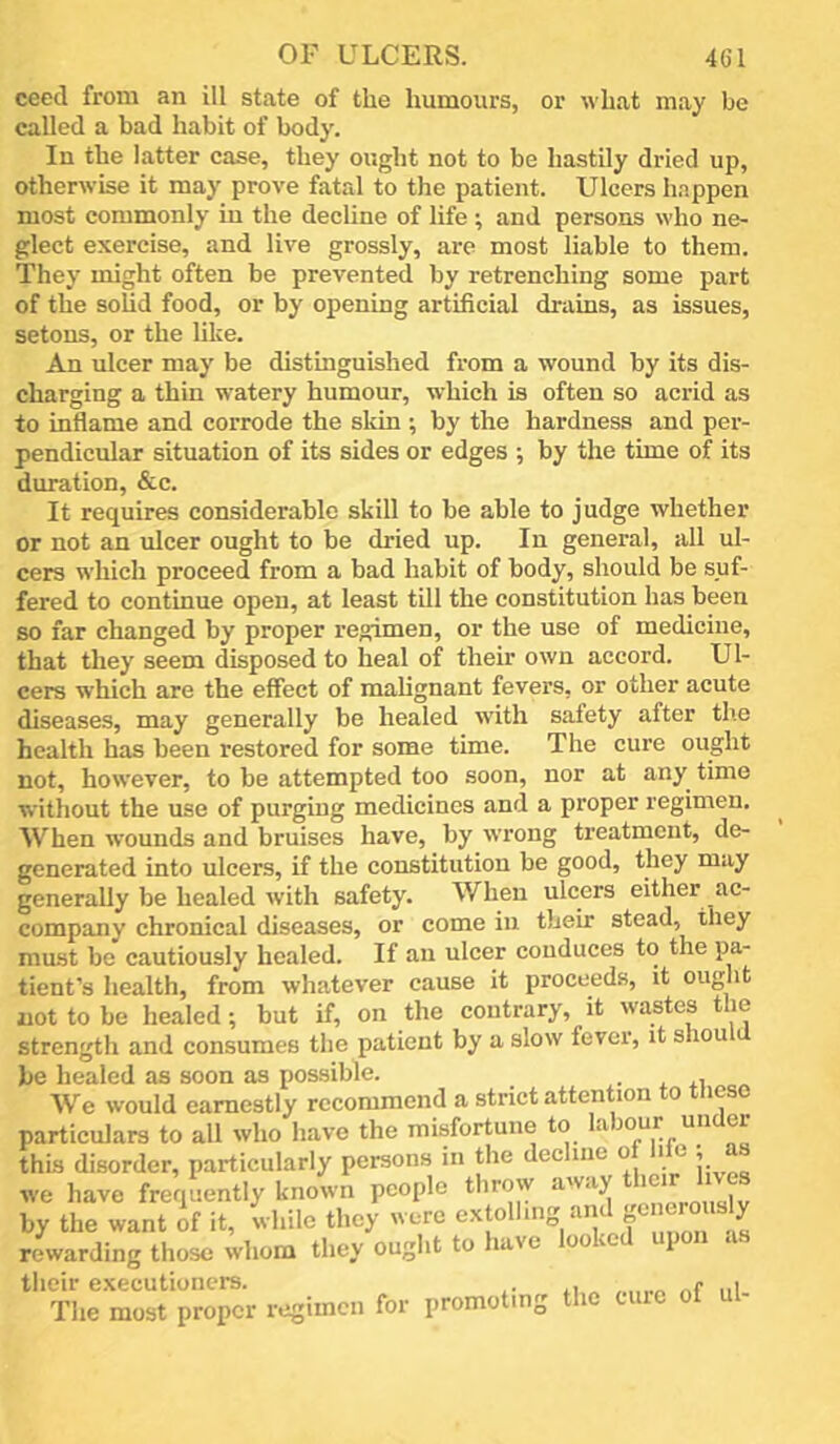 ceed from an ill state of the humours, or what may be called a bad habit of body. In the latter case, they ought not to be hastily dried up, otherwise it may prove fatal to the patient. Ulcers h.^ppen most commonly in the decline of life ; and persons who ne- glect exercise, and live grossly, arc most liable to them. They might often be prevented by retrenching some part of the sohd food, or by opening artificial drains, as issues, setous, or the like. An ulcer may be distinguished from a wound by its dis- charging a thin watery humour, which is often so acrid as to inflame and corrode the skin ; by the hardness and per- pendicular situation of its sides or edges ; by the time of its duration, &c. It requires considerable skill to be able to judge whether or not an ulcer ought to be dried up. In general, all ul- cers which proceed from a bad habit of body, should be suf- fered to continue open, at least till the constitution has been so far changed by proper regimen, or the use of medicine, that they seem disposed to heal of their own accord. Ul- cers which are the effect of malignant fevers, or other acute diseases, may generally be healed with safety after the health has been restored for some time. The cure ought not, however, to be attempted too soon, nor at any time without the use of purging medicines and a proper regimen. When wounds and bruises have, by wrong treatment, de- generated into ulcers, if the constitution be good, they may generally be healed with safety. When ulcers either ac- company chronical diseases, or come in their stead, they must be cautiously healed. If an ulcer conduces to the pa- tient’s health, from whatever cause it proceeds, it ought not to be healed; but if, on the contrary, it wastes the strength and consumes the patient by a slow fever, it shou be healed as soon as possible. • * . We would earnestly recommend a strict attention to these particulars to all who have the misfortune to kuour un ei this disorder, particularly persons in the decline of life ; as we have frequently known people throw away s by the want of it, while they were rewarding those whom they ought to have looked upon as their executioners. , c . The most proper regimen for promoting the cuic ot