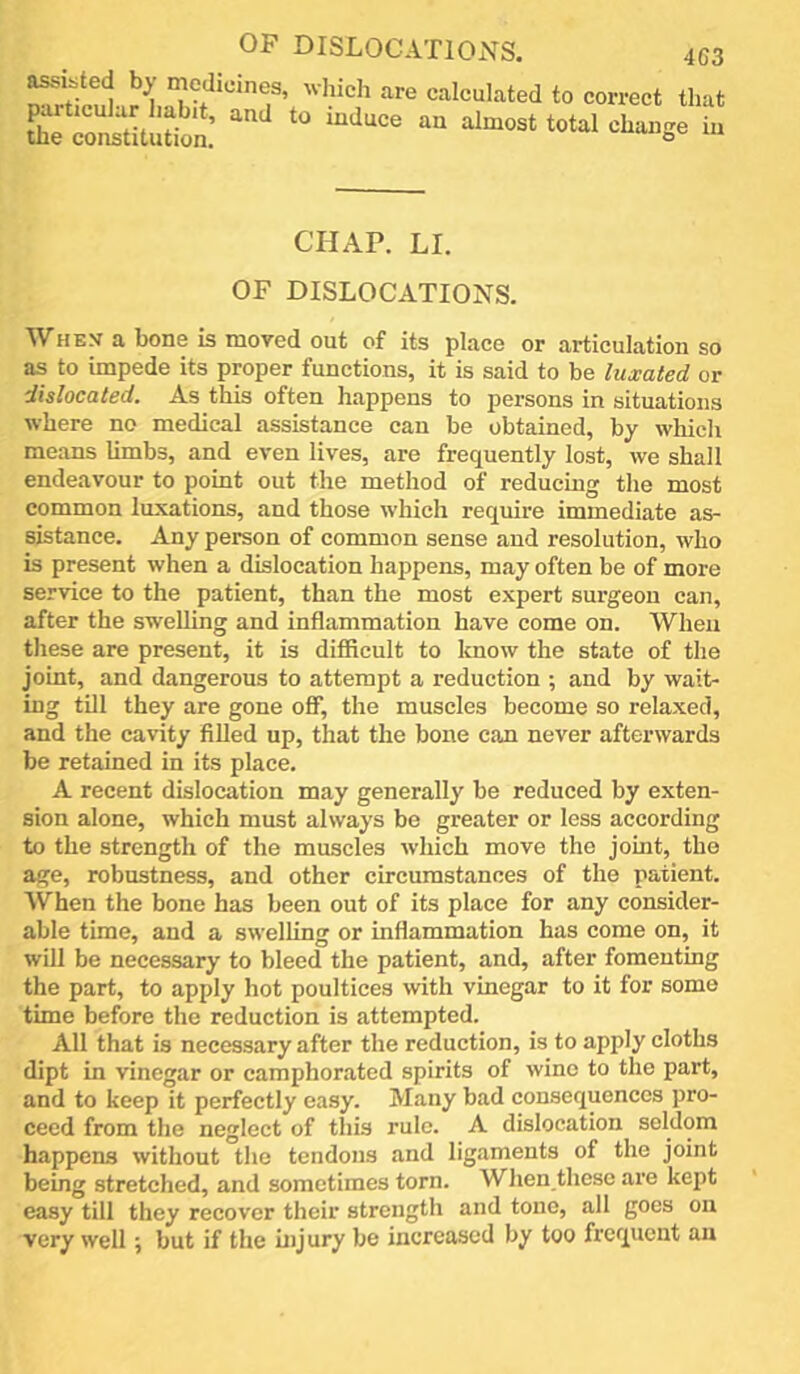 . hich are calculated to correct that CHAP. LI. OF DISLOCATIONS. When a bone is moved out of its place or articulation so as to impede its proper functions, it is said to be luxated or dislocated. As this often happens to persons in situations where no medical assistance can be obtained, by which means limbs, and even lives, are frequently lost, we shall endeavour to point out the method of reducing the most common luxations, and those which require immediate as- sistance. Any person of common sense and resolution, who is present when a dislocation happens, may often be of more service to the patient, than the most expert surgeon can, after the swelling and inflammation have come on. When these are present, it is difflcult to know the state of the joint, and dangerous to attempt a reduction ; and by wait- ing till they are gone off, the muscles become so relaxed, and the cavity fiUed up, that the bone can never afterwards be retained in its place. A recent dislocation may generally be reduced by exten- sion alone, which must always be greater or less according to the strength of the muscles which move the joint, the age, robustness, and other circumstances of the patient. When the bone has been out of its place for any consider- able time, and a swelling or inflammation has come on, it will be necessary to bleed the patient, and, after fomenting the part, to apply hot poultices with vinegar to it for some time before the reduction is attempted. All that is necessary after the reduction, is to apply cloths dipt in vinegar or camphorated spirits of wine to the part, and to keep it perfectly easy. Many bad consequences pro- ceed from the neglect of this rule. A dislocation seldom happens without the tendons and ligaments of the joint being stretched, and sometimes torn. When these are kept easy till they recover their strength and tone, all goes on very well; but if the hi jury be increased by too frequent an