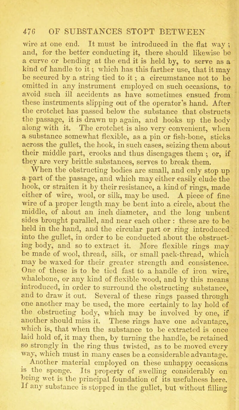 47G OF SUBSTANCES STOPT BETWEEN wire at one end. It must be introduced in the flat way ; and, for the better conducting it, tliere should likewise be a curve or bending at the end it is held by, to serve as a kind of handle to it; which has this farther use, that it may be secured by a string tied to it; a circumstance not to be omitted in any instrument employed on such occasions, to avoid such ill accidents as have sometimes ensued from these instruments slipping out of the operator’s hand. After the crotchet has passed below the substance that obstructs the passage, it is drawn up again, and hooks up the body along with it. The crotchet is also very convenient, when a substance somewhat flexible, as a pin or fish-bone, sticks across the gullet, the hook, in such cases, seizing them about their middle part, crooks and thus disengages them ; or, if they are very brittle substances, serves to break them. When the obstructing bodies are small, and only stop up a part of the passage, and which may either easily elude the hook, or straiten it by their resistance, a kind of rings, made cither of wire, wool, or silk, may be used. A piece of fine wire of a proper length may be bent into a circle, about the middle, of about an inch diameter, and the long unbent sides brought parallel, and near each other : these are to be held in the liaud, and the circular part or ring introduced into the gullet, in order to be conducted about the obstruct-' ing body, and so to extract it. More flexible rings may be made of wool, thread, silk, or small pack-thread, whicli may be waxed for their greater strength and consistence. One of these is to be tied fast to a handle of iron wire, whalebone, or any kind of flexible wood, and by this means introduced, in order to surround the obstructing substance, and to draw it out. Several of these rings p.assed through one another may be used, the more certainly to lay hold of the obstructing body, which may be involved by one, if another should miss it. These rings liave one advantage, which is, that when the substance to be extracted is once laid hold of, it may then, by turning the handle, be retained so strongl}' in the ring thus twisted, as to be moved every way, which must in many cases be a considerable advantage. Another material employed on these unhappy occasions IS the sponge. Its property of swelling considerably on being wet is the principal foundation of its usefulness here. If any substance is stopped in the gullet, but without filling