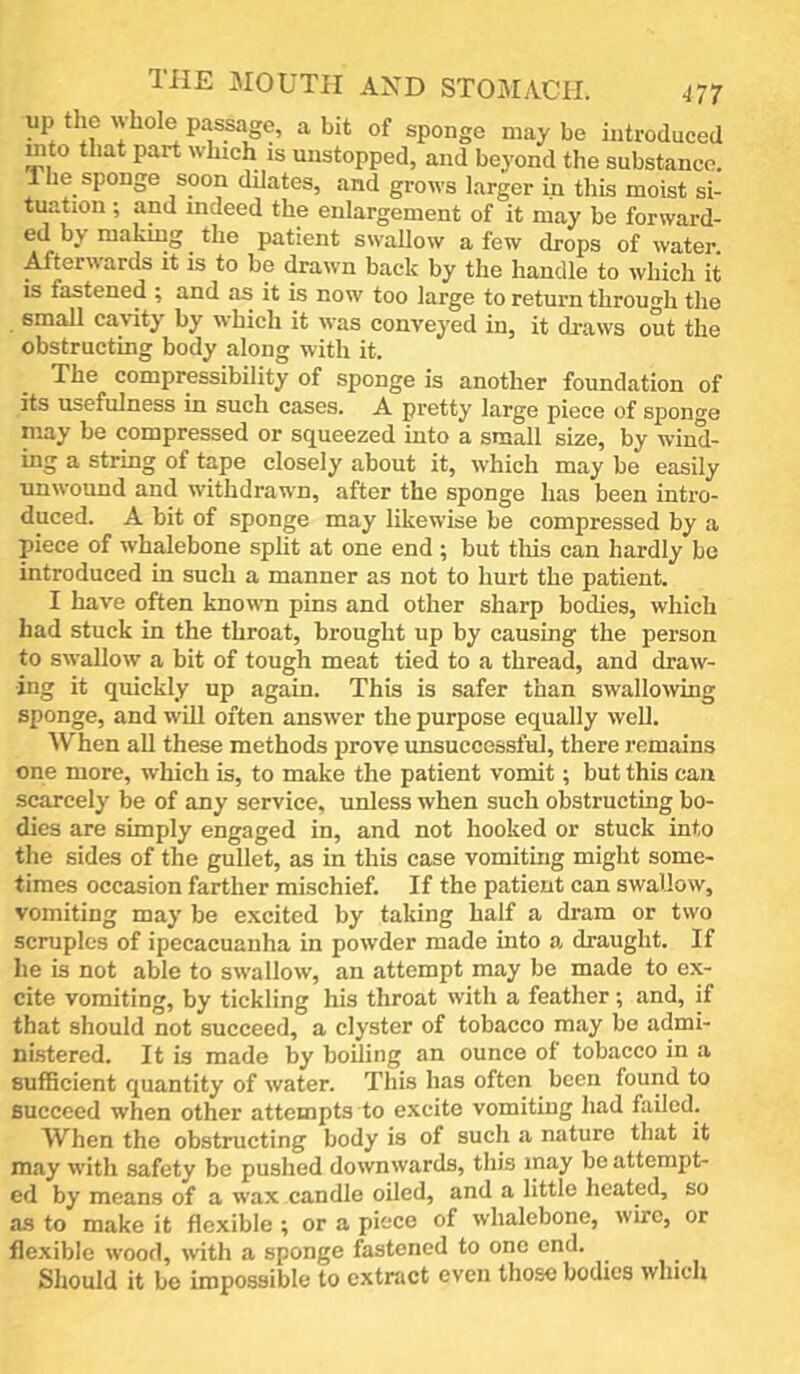 the mouth and stomach. H7 up the whole passage, a bit of sponge may be introduced mto that part which is unstopped, and beyond the substance. The sponge soon dilates, and grows larger in this moist si- tuation ; and indeed the enlargement of it may be forward- ed by making ^ the patient swallow a few drops of water. A/terwards it is to be drawn back by the handle to which it is fastened ; and as it is now too large to return throuirh the small cavity by which it was conveyed in, it draws out the obstructing body along with it. The compressibility of sponge is another foundation of its usefulness in such cases. A pretty large piece of sponge may be compressed or squeezed into a small size, by wind- ing a string of tape closely about it, which may be easily unwound and withdrawn, after the sponge has been intro- duced. A bit of sponge may likewise be compressed by a piece of whalebone split at one end ; but this can hardly be introduced in such a manner as not to hurt the patient. I have often known pins and other sharp bodies, which had stuck in the throat, brought up by causing the person to swallow a bit of tough meat tied to a thread, and draw- ing it quickly up again. This is safer than swallowing sponge, and will often answer the purpose equally weU. When aU these methods prove unsuccessful, there remains one more, which is, to make the patient vomit; but this can scarcely be of any service, unless when such obstructing bo- dies are simply engaged in, and not hooked or stuck into the sides of the gullet, as in this case vomiting might some- times occasion farther mischief. If the patient can swallow, vomiting may be excited by taking half a dram or two scruples of ipecacuanha in powder made into a draught. If he is not able to swallow, an attempt may be made to ex- cite vomiting, by tickling his throat with a feather ; and, if that should not succeed, a clyster of tobacco may be admi- nistered. It is made by boiling an ounce of tobacco in a sufficient quantity of water. This has often been found to succeed when other attempts to excite vomiting had failed. When the obstructing body is of such a nature that it may with safety be pushed downwards, this may be attempt- ed by means of a wax candle oiled, and a little heated, so as to make it flexible ; or a piece of whalebone, wire, or flexible wood, wth a sponge fastened to one end. Should it be impossible to extract even those bodies which