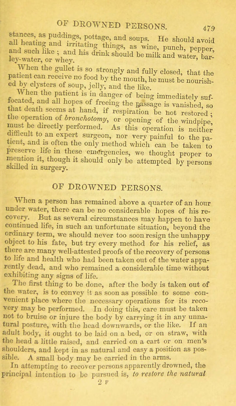 stances as puddings, pottage, and soups. He should avoid r -ine, punch, irer State, When the guUet is so strongly and fully closed, that the patient can receive no food by the mouth, he must be nourish! ed by clysters of soup, jelly, and the like. fnJ.Tr f “danger of being immediately suf- Bassage is vanished, so hat death seems at hand, if respiration be hot restored • the Gyration of bronchotomy, or opening of the iviiidpipe’ must be directly performed. As this operation is neither ditticult to an expert surgeon, nor very painful to the pa- tient, and IS often the only method which can be taken to preserve life in these emergencies, we thought proper to mention it, though it should only be attempted by persons skilled m surgery. OF DROWNED PERSONS. AV hen a person has remained above a quarter of an hour under water, there can be no considerable hopes of his re- covery. But as several circumstances may happen to have continued life, in such an unfortunate situation, beyond the or^nary term, we should never too soon resign the unhappy object to liis fate, but try every method for his relief, as there are many well-attested proofs of the recovery of persona to life and health who had been taken out of the water appa- rently dead, and who remained a considerable time without e.xhibiting any signs of life. The first thing to be done, after the body is taken out of the water, is to convey it as soon as possible to some con- venient place where the necessary operations for its reco- very may be performed. In doing this, care must be taken not to bruise or injure the body by carrying it in any unna- tural po.sture, with the head downwards, or the like. If an adult body, it ought to be laid on a bed, or on straw, with the head a little raised, and carried on a cart or on men’s shoulders, and kept in as natural and easy a position as pos- sible. A small body may be carried in the arms. In attempting to recover persons apparently drowned, the principal intention to be pursued is, to restore the natural 2 F