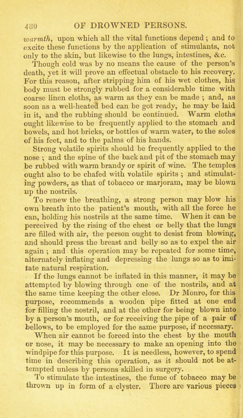 warmth, upon which all the vital functions depend; and to excite these functions by the application of stimulants, not only to the skin, but likewise to the lungs, intestines, &c. Though cold was by no means the cause of the person’s death, yet it will prove an effectual obstacle to his recovery. For this reason, after stripping him of his wet clothes, his body must be strongly rubbed for a considerable time with coarse linen cloths, as warm as they can be made ; and, as soon as a well-heated bed can be got ready, he may be laid in it, and the rubbing should be continued. Warm cloths ought likewise to be frequently applied to the stomach and bowels, and hot bricks, or bottles of warm water, to the soles of his feet, and to the palms of his hands. Strong volatile spirits should be frequently applied to the nose ; and the spine of the back and pit of the stomach may be rubbed with warm brandy or spirit of wine. The temples ought also to be chafed with volatile spirits ; and stimulat- ing powders, as that of tobacco or marjoram, may be blown up the nostrils. To renew the breathing, a strong person may blow his own breath into the patient’s mouth, with all the force he can, holding his nostrils at the same time. When it can be perceived by the rising of the chest or belly that the lungs are filled with air, the person ought to desist from blowing, and should press the breast and belly so as to expel the air again ; and this operation may be repeated for some time, alternately inflating and depressing the lungs so as to imi- tate natural respiration. If the lungs cannot be inflated in this manner, it may be attempted by blowing through one of the nostrils, and at the same time keeping the other close. Dr Monro, for this purpose, recommends a wooden pipe fitted at one end for filling the nostril, and at the other for being blown into by a person’s mouth, or for receiving the pipe of a pair of bellows, to be employed for the same purpose, if necessary. When air cannot be forced into the chest by the mouth or nose, it may be necessary to make an opening into the windpipe for this purpose. It is needless, however, to spend time in describing this operation, as it should not be at- tempted unless by persons skilled in surgery. To stimulate the intestmes, the fume of tobacco may be thrown up in form of a clyster. There are various pieces