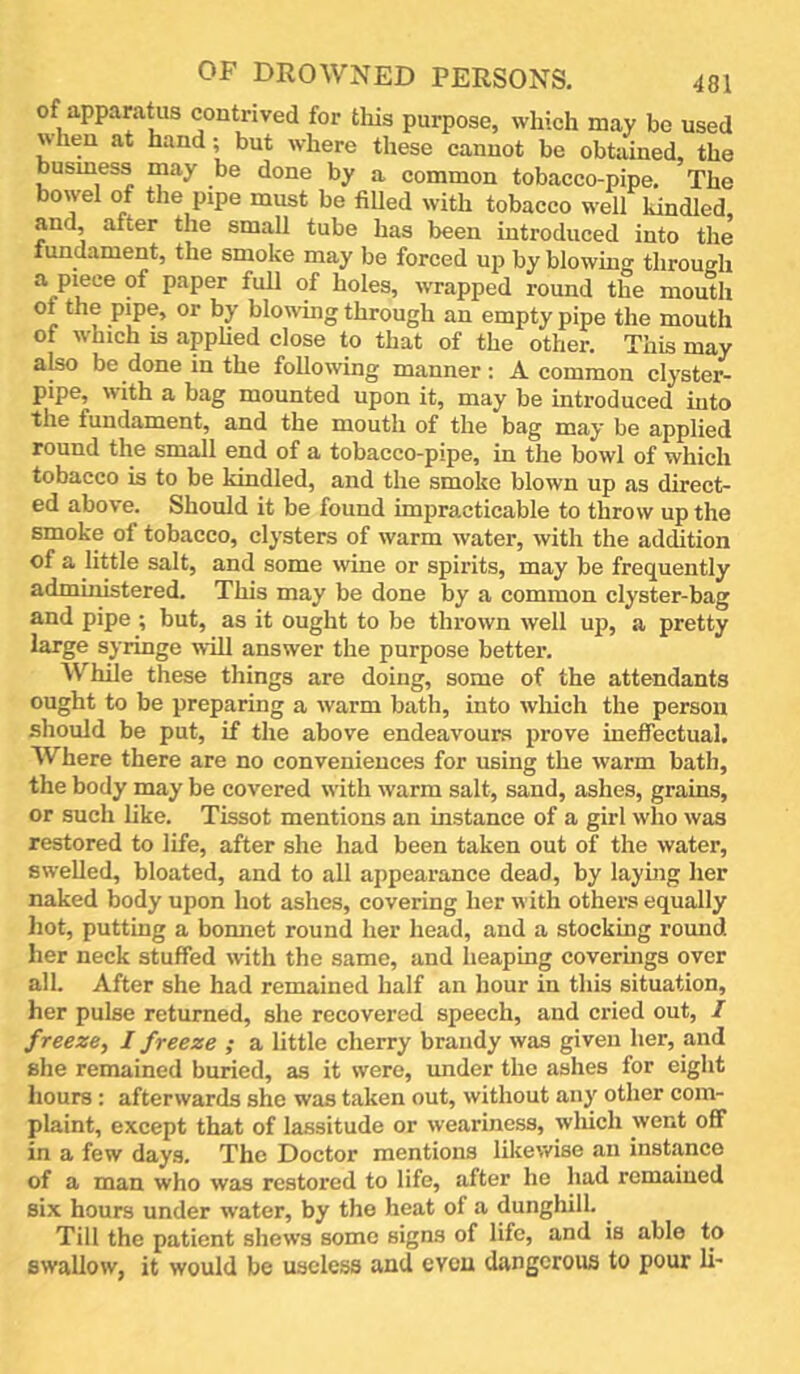 of apparatus contrived for this purpose, which may be used when at hand; but where these cannot be obtained, the busmess may be done by a common tobacco-pipe. The bowel of the pipe must be fiUed with tobacco well Undled, and, after the small tube has been introduced into tlie fundament, the smoke may be forced up by blowing through a piece of paper full of holes, wrapped round the mouth or by blowing through an empty pipe the mouth of which IS applied close to that of the other. This may also be done in the following manner : A common clyster- pipe, with a bag mounted upon it, may be introduced into the fundament, and the mouth of the bag may be applied round the small end of a tobacco-pipe, in the bowl of which tobacco is to be kindled, and the smoke blown up as direct- ed above. Should it be found impracticable to throw up the smoke of tobacco, clysters of warm water, with the addition of a little salt, and some wine or spirits, may be frequently admuiistered. This may be done by a common clyster-bag and pipe ; but, as it ought to be thrown well up, a pretty large syringe will answer the purpose better. While these things are doing, some of the attendants ought to be preparing a warm bath, into wliich the person sliould be put, if the above endeavours prove ineffectual. Where there are no conveniences for using the warm bath, the body may be covered with warm salt, sand, ashes, grains, or such like. Tissot mentions an instance of a girl who was restored to life, after she had been taken out of the water, swelled, bloated, and to all appearance dead, by laymg her naked body upon hot ashes, covering her with others equally hot, putting a bonnet round her head, and a stocking round her neck stuffed with the same, and heaping coverings over all. After she had remained half an hour in this situation, her pulse returned, she recovered speech, and cried out, I freeze, I freeze ; a little cherry brandy was given her, and she remained buried, as it were, under the ashes for eight hours : afterwards she was taken out, without any other com- plaint, except that of lassitude or weariness, wliich went off in a few days. The Doctor mentions likewise an instance of a man who was restored to life, after he had remained six hours under water, by the heat of a dunghill. Till the patient shews some signs of life, and is able to swallow, it would be useless and even dangerous to pour li-