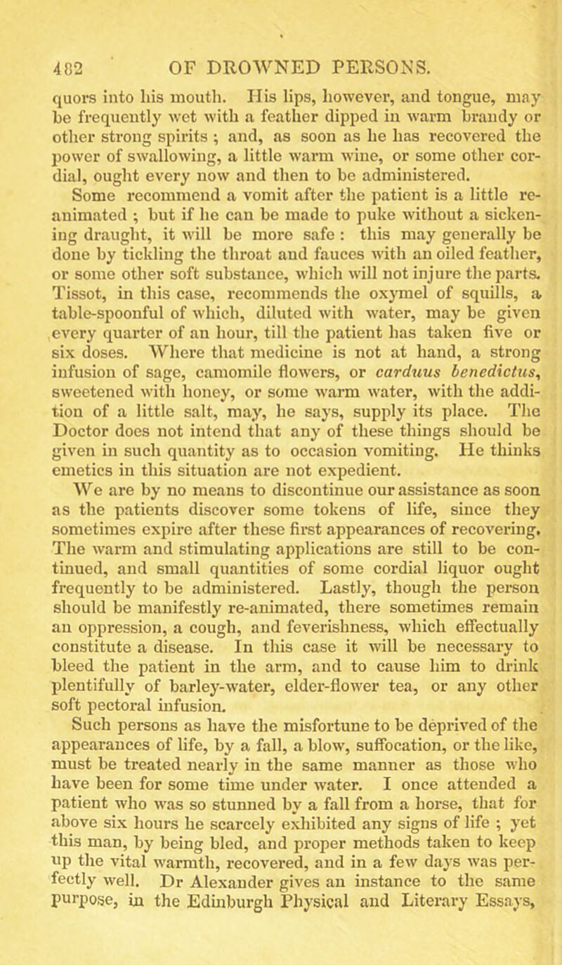 quors into his mouth. His lips, however, and tongue, may be frequently wot with a feather dipped in warm brandy or other strong spirits ; and, as soon as he has recovered the power of swallowing, a little warm wine, or some other cor- dial, ought every now and then to be administered. Some recommend a vomit after the patient is a little re- animated ; but if he can be made to puke without a sicken- ing draught, it will be more safe : this may generally be done by tickling the throat and fauces with an oiled feather, or some other soft substance, which will not injure the parts. Tissot, in this case, recommends the o.xymel of squills, a table-spoonful of which, diluted with water, may be given every quarter of an hour, till the patient has taken five or six doses. Where that medicine is not at hand, a strong infusion of sage, camomile flowers, or carduus benedictus, sweetened with honey, or some warm water, with the addi- tion of a little salt, may, he says, supply its place. The Doctor docs not intend that any of these things should be given in such quantity as to occasion vomiting. He thinks emetics in this situation are not expedient. We are by no means to discontinue our assistance as soon as the patients discover some tokens of life, since they sometimes expire after these first appearances of recovering. The warm and stimulating applications are still to be con- tinued, and small quantities of some cordial liquor ought frequently to be administered. Lastly, though the person should be manifestly re-animated, there sometimes remain an oppression, a cough, and feverishness, which effectually constitute a disease. In this case it will be necessary to bleed the patient in the arm, and to cause him to drink plentifully of barley-water, elder-flower tea, or any other soft pectoral infusion. Such persons as have the misfortune to be deprived of the appearances of life, by a fall, a blow, suffocation, or the like, must be treated nearly in the same manner as those who have been for some time under water. I once attended a patient who was so stunned by a fall from a horse, that for above six hours he scarcely exhibited any signs of life ; yet this man, by being bled, and proper methods taken to keep up the vital warmth, recovered, and in a few days was per- fectly well. Dr Alexander gives an instance to the same purpose, in the Edmburgh Physical and Literary Essays,