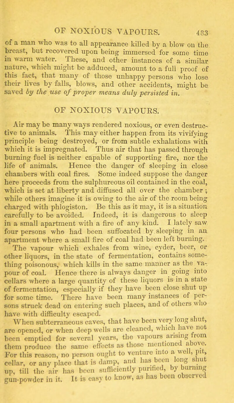 of a man who was to all appearance killed by a blow on the breast, but recovered upon being immersed for some time in warm water. These, and other instances of a similar nature, which might be adduced, amount to a full proof of this fact, that many of those unhappy persons who lose their lives by falls, blows, and other accidents, might be. saved by the use of •prayer means duly persisted in. OF NOXIOUS VAPOURS, Air may be many ways rendered noxious, or even destruc- tive to animals. This may either happen from its vivifying principle being destroyed, or from subtle exhalations with which it is impregnated. Thus air that has passed through burning fuel is neither capable of supporting fire, nor the life of animals. Hence the danger of sleeping in close chambers with coal fires. Some indeed suppose the danger here proceeds from the sulphureous oil contained in the coal, which is set at liberty and diffused all over the chamber ; while others imagine it is owing to the air of the room being charged with phlogiston. Be this as it may, it is a situation carefully to be avoided. Indeed, it is dangerous to sleep in a small apartment with a fire of any kiud. I lately saw four persons who had been suffocated by sleeping in an apartment where a small fire of coal had been left burning. The vapour which exhales from wine, cyder, beer, or other liquors, in the state of fermentation, contains some- thing poisonous, which kills in the same manner as the va- pour of coal. Hence there is always danger in^ going into cellars where a large quantity of these liquors is in a state of fermentation, especially if they have been close shut up for some time. There have been many instances of per- sons struck dead on entering such places, and of others who have with difficulty escaped. When subterraneous caves, that have been very long shut, are opened, or when deep wells are cleaned, which have not been emptied for several years, the vapours arising rom them produce the same effects as those mentioned a o^c. For this reason, no person ought to venture into a well, pit cellar, or any place that is damp, and has been ong s lu up, till the air has been sufficiently purified, by burning gun-powder in it. It is easy to know, as has been observed