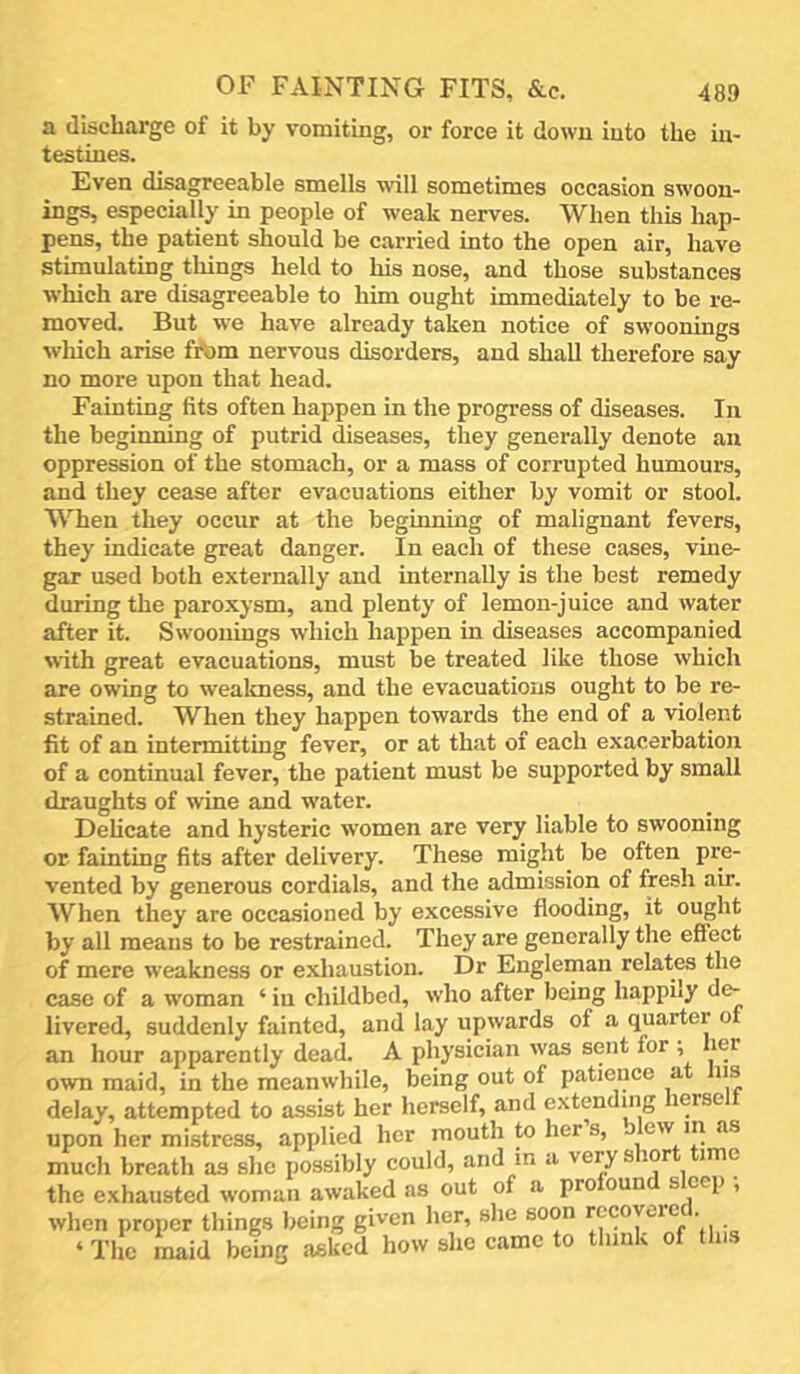 a discharge of it by vomiting, or force it down into the in- testines. Even disagreeable smells will sometimes occasion swoou- ings, especially in people of weak nerves. When this hap- pens, the patient should be carried into the open air, have stimulating things held to his nose, and those substances which are disagreeable to him ought immediately to be re- moved. But we have already taken notice of swoonings which arise fA)m nervous disorders, and shall therefore say no more upon that head. Fainting fits often happen in the progress of diseases. In the beginning of putrid diseases, they generally denote an oppression of the stomach, or a mass of corrupted humours, and they cease after evacuations either by vomit or stool. When they occur at the beginning of malignant fevers, they indicate great danger. In each of these cases, vme- gar used both externally and internally is the best remedy during the paroxysm, and plenty of lemon-juice and water after it. Swoonings which happen in diseases accompanied with great evacuations, must be treated like those which are owing to weakness, and the evacuations ought to be re- strained. When they happen towards the end of a violent fit of an intermitting fever, or at that of each exacerbation of a continual fever, the patient must be sujjported by small draughts of wine and water. Delicate and hysteric women are very liable to swooning or fainting fits after delivery. These might be often pre- vented by generous cordials, and the admission of fresh air. When they are occasioned by excessive flooding, it ought by all means to be restrained. They are generally the effect of mere weakness or exhaustion. Dr Engleman relates the case of a woman ‘ in childbed, who after being happiiy de- livered, suddenly fainted, and lay upwards of a quarter of an hour apparently dead. A physician was sent for ; lei own maid, in the meanwhile, being out of patience a ns delay, attempted to assist her herself, and extending lerse upon her mistress, applied her mouth hers, jlew m as much breath as she possibly could, and in a very s lor ime the exhausted woman awaked as out of a profound sleep ; when proper things being given her, she soon recoyuc . ‘ The maid being asked how she came to think of tins