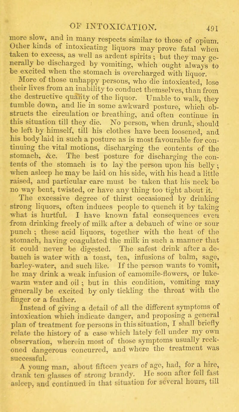 more slow, and in many respects similar to those of opium. Other kinds of intoxicating liquors may prove fatal when taken to excess, as well as ardent spirits; but they may ge- nerally be discharged by vomiting, which ought always to be excited when the stomach is overcharged with liquor. More of those unhappy persons, who die intoxicated, lose their liv’es from an inability to conduct themselves, than from the destructive quality of the liquor. Unable to walk, they tumble down, and lie in some awkward posture, which ob- structs the circulation or breathing, and often continue in this situation till they die. No person, when drunk, should be left by himself, till his clothes have been loosened, and liis body laid in such a posture as is most favourable for con- tinuing the vital motions, discharging the contents of the stomach, &c. The best posture for discharging the con- tents of the stomach is to lay the person upon his belly; when asleep he may be laid on his side, with his head a little raised, and particular care must be taken that his neck bo no way bent, twisted, or have any thing too tight about it. The excessive degree of thirst occasioned by driukmg strong liquors, often induces people to quench it by taking what is hurtful. I have known fatal consequences even from drinking freely of milk after a debauch of wine or sour punch ; these acid liquors, together with the heat of the stomach, having coagulated the milk in such a manner that it could never be digested. The safest drink after a de- bauch is water with a toast, tea, infusions of balm, sage, barley-water, and such like. If the person wants to vomit, he may drink a weak infusion of camomile-flowers, or luke- warm water and oil ; but in this condition, vomiting may generally be excited by only tickling the throat with the finger or a feather. Instead of giving a detail of all the different symptoms of intoxication which indicate danger, and proposing a general plan of treatment for persons in this situation, I shall briefly relate the history of a case which lately fell under my own observation, wherein most of those symptoms usually reck- oned dangerous concurred, and where the treatment was successful. A young man, about fifteen years of age, had, for a hire, drank ten gla-sscs of strong brandy, lie soon after fell fast asleep, and continued in that situation for several hours, till