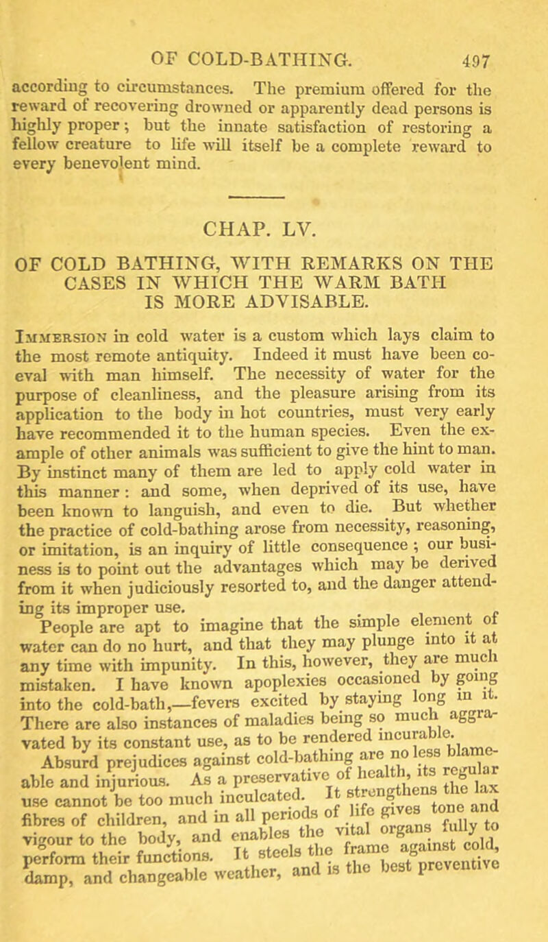 according to circumstances. The premium offered for the reward ot recovering drowned or apparently dead persons is highly proper; but the innate satisfaction of restoring a fellow creature to life ■will itself be a complete reward to every benevolent mind. CHAP. LV. OF COLD BATHING, WITH REMARKS ON THE CASES IN WHICH THE WARM BATH IS MORE ADVISABLE. Im.mersion in cold water is a custom which lays claim to the most remote antiquity. Indeed it must have been co- eval -with man himself. The necessity of water for the purpose of cleanliness, and the pleasure arising from its application to the body in hot coimtries, must very early have recommended it to the human species. Even the ex- ample of other animals was sufficient to give the hint to man. By instinct many of them are led to apply cold water in this manner: and some, when deprived of its use, have been known to languish, and even to die. But whether the practice of cold-bathing arose from necessity, reasoning, or imitation, is an inquiry of little consequence ; our h^sL ness is to point out the advantages which may be derived from it when judiciously resorted to, and the danger attend- ing its improper use. . , , x r People are apt to imagine that the simple element ot water can do no hurt, and that they may plunge into i a, any time with impunity. In this, however, they are muc i mistaken. I have known apoplexies occasioned by goi’jS into the cold-bath,_fever8 excited by staying long m it. There are also instances of maladies being so muc agg vated by its constant use, as to be rendered ‘V, Absurd prejudices against col^-bathing are noless bla^ able and inju4us. As a use cannot be too much inculcated. s rc 8 fibres of children, and in all periods o i ^ ^ j. ^ vigour ...h. body, and “ ^ perform their functions. It steels t le ira ; damp, and changeable weather, and is the best preventive