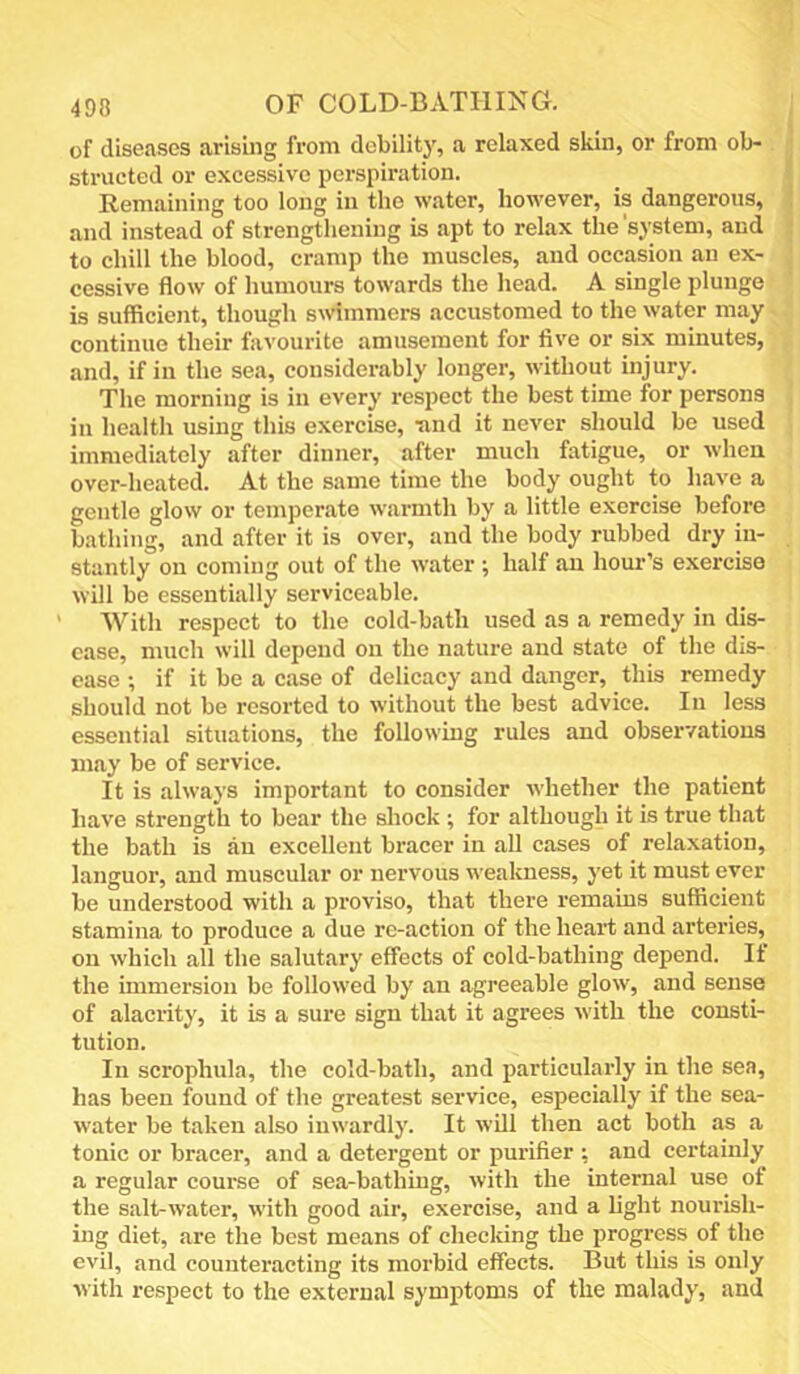 of diseases arising from debility, a relaxed skin, or from ob- structed or excessive perspiration. Remaining too long in the water, however, is dangerous, and instead of strengthening is apt to relax the 'system, and to chill the blood, cramp the muscles, and occasion an ex- cessive flow of humours towards the head. A single plunge is sufficient, though summers accustomed to the water may continue their favourite amusement for five or six minutes, and, if in the sea, considerably longer, without injury. The morning is in every respect the best time for persons in health using this exercise, ■and it never should be used immediately after dinner, after much fatigue, or when over-heated. At the same time the body ought to have a gentle glow or temperate warmth by a little exercise before bathing, and after it is over, and the body rubbed dry in- stantly on coming out of the water ; half an hour’s exercise will be essentially serviceable. With respect to the cold-bath used as a remedy in dis- ease, much will depend on the nature and state of the dis- ease ; if it be a case of delicacy and danger, this remedy should not be resorted to without the best advice. In less essential situations, the following rules and observations may be of service. It is always important to consider whether the patient have strength to bear the sliock ; for although it is true that the bath is an excellent bracer in all cases of relaxation, languor, and muscular or nervous weakness, yet it must ever be understood with a proviso, that there remains sufficient stamina to produce a due rc-action of the heart and arteries, on which all the salutary effects of cold-bathing depend. If the immersion be followed by an agreeable glow, and sense of alacrity, it is a sure sign that it agrees with the consti- tution. In scrophula, the cold-bath, and particularly in the sea, has been found of the greatest service, especially if the sea- water be taken also inwardly. It will then act both as a tonic or bracer, and a detergent or purifier ; and certainly a regular course of sea-bathing, with the internal use of the salt-water, with good air, exercise, and a light nourish- ing diet, are the best means of checking the progress of the evil, and counteracting its morbid effects. But this is only with respect to the external symptoms of the malady, and
