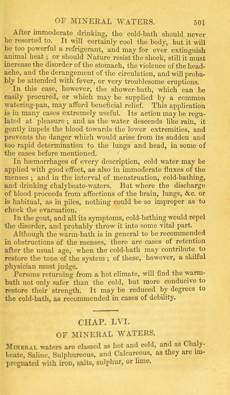 After immoderate drinking, the cold-bath should never be resorted to. It will certainly cool the body, but it will be too powerful a refrigerant, and may for ever extinguish animal heat; or should Nature resist the shock, still it must increase the disorder of the stomach, the violence of the head- ache, and the derangement of the cu'cnlation, and wDl proba- bly be attended with fever, or very tronblesome eruptions. In this case, however, the shower-bath, which can be easily procured, or wliich may be supplied by a common watering-pan, may afford beneficial relief. This application is in many cases extremely useful. Its action may be regu- lated at pleasure; and as the water descends like rain, it gently impels the blood towards the lower extremities, and prevents the danger which would arise from its sudden and too rapid determination to the lungs and head, in some of the cases before mentioned. In haemorrhages of every description, cold water may be applied with good effect, as also in immoderate fluxes of the menses ; and in the interval of menstruation, cold-bathing, and drinking chalybeate-waters. But where the discharge of blood proceeds from affections of the brain, lungs, &c. or is habitual, as in piles, nothing could be so improper as to check the evacuation, In the gout, and all its sjTnptoms, cold-bathing would repel the disorder, and probably throw it into some vital part. Although the warm-bath is in general to be recommended in obstructions of the menses, there are cases of retention after the usual age, when the cold-bath may contribute to restore the tone of the system ; of these, however, a skilful physician must judge. Persons returning from a hot climate, mU find the warm- bath not only safer than the cold, but more conducive to restore their strength. It may be reduced by degrees to the cold-bath, as recommended in cases of debility. CHAP. LVI. OF MINERAL WATERS. Mineral waters are classed as hot and cold, and as Chaly- beate, Saline, Sulphureous, and Calcareous, as they are im- pregnated with iron, salts, sulphur, or lime.