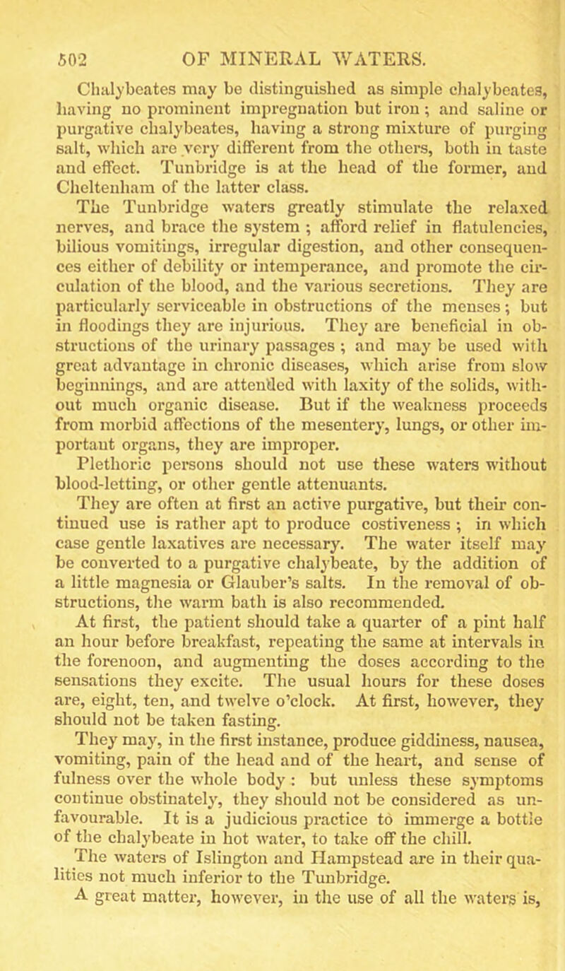Chalyboates may be distinguished as simple clialybeates, having no prominent impregnation but iron ; and saline or purgative clialybeates, having a strong mixture of purging salt, which are very different from the others, both in taste and effect. Tunbridge is at the head of the former, and Cheltenham of the latter class. The Tunbridge waters greatly stimulate the relaxed nerves, and brace the system ; afford relief in flatulencies, bilious vomitings, irregular digestion, and other consequen- ces either of debility or intemperance, and promote the cir- culation of the blood, and the various secretions. They are particularly serviceable in obstructions of the menses; but in floodings they are injurious. They are beneficial in ob- structions of the urinary passages ; and may be used with great advantage in chronic diseases, which arise from slow beginnings, and arc attended with laxity of the solids, with- out much organic disease. But if the weakness proceeds from morbid affections of the mesentery, lungs, or other iin- portaut organs, they are improper. Plethoric persons should not use these waters without blood-letting, or other gentle attenuants. They are often at first an active purgative, but their con- tinued use is rather apt to produce costiveness ; in which case gentle laxatives are necessary. The water itself may be converted to a purgative chalybeate, by the addition of a little magnesia or Glauber’s salts. In the removal of ob- structions, the warm bath is also recommended. At first, the patient should take a quarter of a pint half an hour before breakfast, repeating the same at intervals in the forenoon, and augmenting the doses according to the sensations they excite. The usual hours for these doses are, eight, ten, and twelve o’clock. At first, however, they should not be taken fasting. They may, in the first instance, produce giddiness, nausea, vomiting, pain of the head and of the heart, and sense of fulness over the whole body : but unless these symptoms continue obstinately, they should not be considered as un- favourable. It is a judicious practice to immerge a bottle of the chalybeate in hot water, to take off the chill. The waters of Islington and Hampstead are in their qua- lities not much inferior to the Tunbridge. A great mattei-, however, in the use of all the waters is.