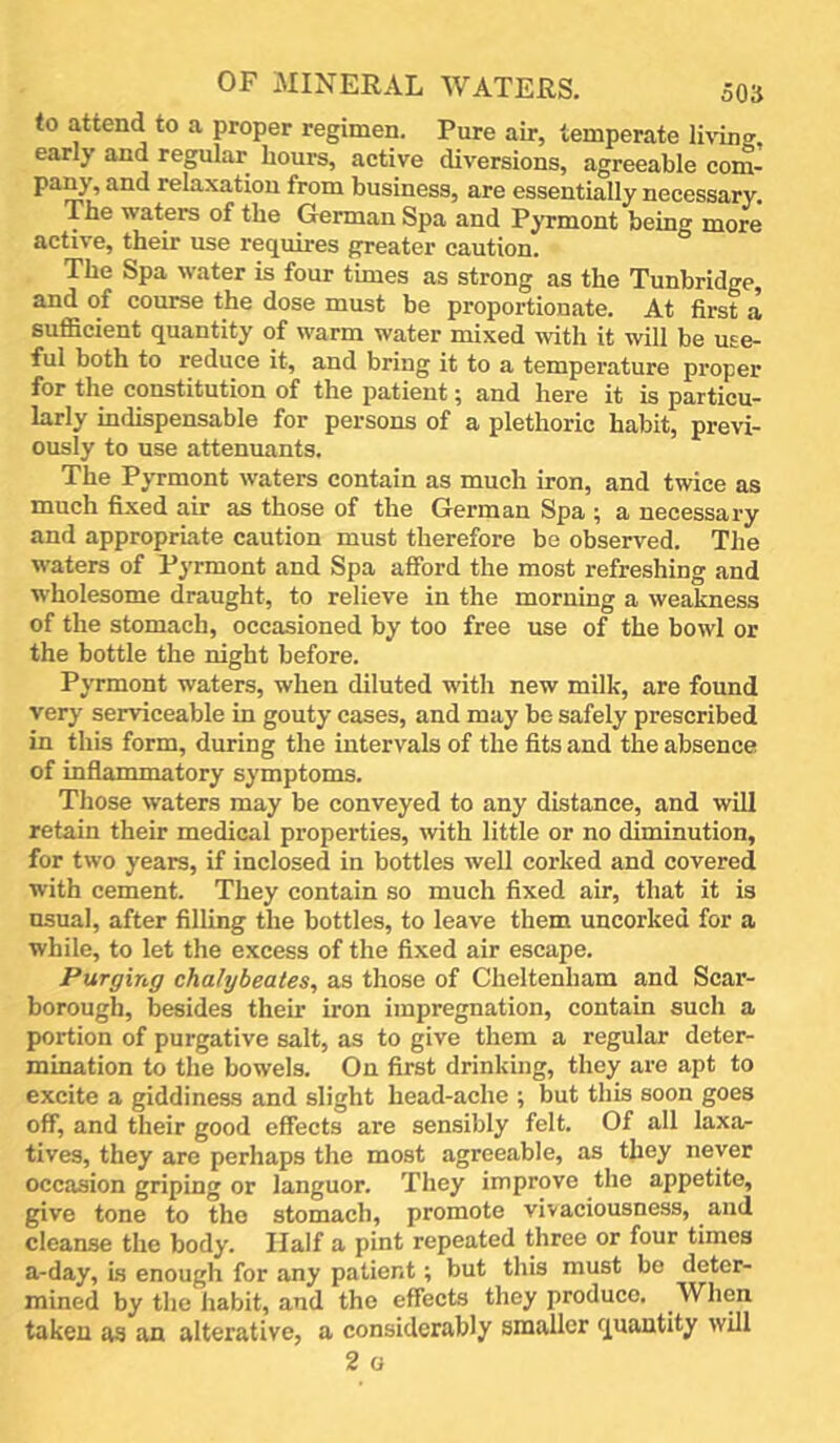 to attend to a proper regimen. Pure air, temperate living, early and regular hours, active diversions, agreeable com- pany, and relaxation from business, are essentially necessary. The waters of the Gorman Spa and Pyrmont being more active, their use requires greater caution. The Spa water is four times as strong as the Tunbridge, and of course the dose must be proportionate. At first a sufiicient quantity of warm water mixed with it will be use- ful both to reduce it, and bring it to a temperature proper for the constitution of the patient ^ and here it is particu- larly indispensable for persons of a plethoric habit, previ- ously to use attenuants. The Pyrmont waters contain as much iron, and twice as much fixed air as those of the German Spa ; a necessary and appropriate caution must therefore be observed. The waters of Pyrmont and Spa afford the most refreshing and wholesome draught, to relieve in the morning a weakness of the stomach, occasioned by too free use of the bowl or the bottle the night before. Pyrmont waters, when diluted with new milk, are found very serviceable in gouty cases, and may be safely prescribed in this form, during the intervals of the fits and the absence of inflammatory symptoms. Those waters may be conveyed to any distance, and will retain their medical properties, with little or no diminution, for two years, if inclosed in bottles well corked and covered with cement. They contain so much fixed air, that it is usual, after filling the bottles, to leave them uncorked for a while, to let the excess of the fixed air escape. Purging chalybeates, as those of Cheltenham and Scar- borough, besides their iron impregnation, contain such a portion of purgative salt, as to give them a regular deter- mination to the bowels. On first drinking, they are apt to excite a giddiness and slight head-ache ; but this soon goes off, and their good effects are sensibly felt. Of all laxa- tives, they are perhaps the most agreeable, as they never occasion griping or languor. They improve the appetite, give tone to the stomach, promote vivaciousness, and cleanse the body. Half a pint repeated three or four times a-day, Ls enough for any patient; but this must be deter- mined by the habit, and the effects they produce. When taken as an alterative, a considerably smaller quantity will 2 o