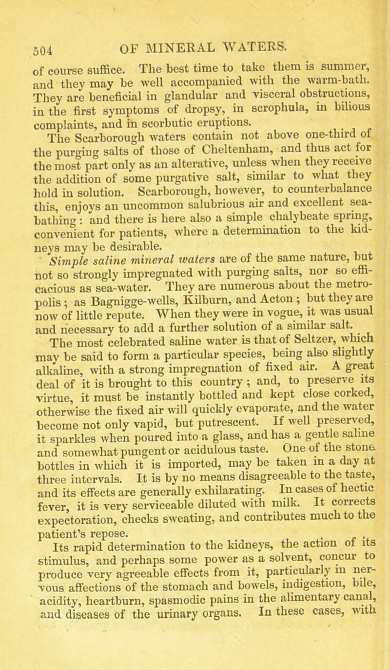 of course suffice. The best time to take them is summer, and they may be well accompanied with the warm-bath. They are beneficial in glandular and visceral obstructions, in the first symptoms of dropsy, in scrophula, in bilious complaints, and in scorbutic eruptions. The Scarborough waters contain not above one-third of the purging salts of those of Cheltenham, and thus act for the most part only as an alterative, unless when they receive the addition of some purgative salt, similar to what they hold in solution. Scarborough, however, to counterbalance this, enjoys an uncommon salubrious air and excellent sea- bathing : and there is here also a simple chalybeate spring, convenient for patients, where a determination to the kid- neys may be desirable. Simple sdline mitieTCil ivatevs are of the same nature, but not so strongly impregnated with purging salts, nor so effi- cacious as sea-water. They are numerous about the metro- polis ; as Bagnigge-wells, Kilburn, and Acton ; but they are now of little repute. When they were in vogue, it was usual and necessary to add a further solution of a similar salt. ^ The most celebrated saline water is that of Seltzer, which may be said to form a particular species, being also slightly alkaline, with a strong impregnation of fixed air. A great deal of it is brought to this country ; and, to preserve its virtue, it must be instantly bottled and kept close corked, otherwise the fixed air will quickly evaporate, and the water become not only vapid, but putrescent. If well preserved, it sparkles when poured into a glass, and has a gentle saline and somewhat pungent or acidulous taste. One of the stona bottles in which it is imported, may be taken in a day at three intervals. It is by no means disagreeable to the taste, and its effects are generally exhUarating. In cases of hectic fever, it is very serviceable diluted with milk. It corrects expectoration, checks sweating, and contributes much to the patient’s repose. _ • r •* Its rapid determination to the kidneys, the action oi its stimulus, and perhaps some power as a solvent, concur to produce very agreeable effects from it, particularly in ner- vous affections of the stomach and bowels, indigestion, bile, acidity, heartburn, spasmodic pains in the alimentary canal, and diseases of the urinary organs. In these cases, with