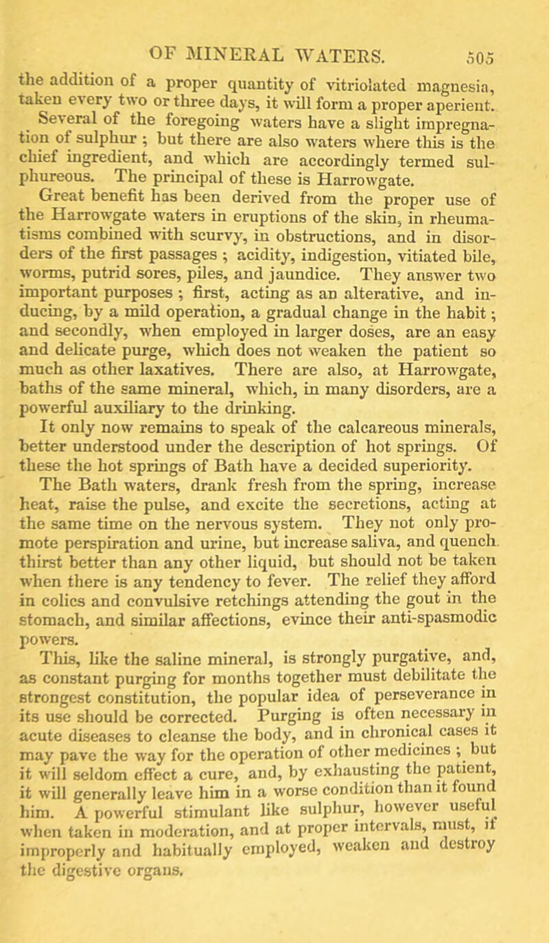 the addition of a proper quantity of vitriolated magnesia, taken e^ ery two or three days, it will form a proper aperient. Several of the foregoing waters have a slight impregna- tion of sulphur ; but there are also waters where this is tlie chief ingredient, and which are accordingly termed sul- phureous. The principal of these is Harrowgate. Great benefit has been derived from the proper use of the Harrowgate waters in eruptions of the skin, in rheuma- tisms combined with scurvy, in obstructions, and in disor- ders of the first passages ; acidity, indigestion, vitiated bile, worms, putrid sores, pUes, and jaundice. They answer two important purposes ; first, acting as an alterative, and in- ducing, by a mild operation, a gradual change in the habit; and secondly, when employed in larger doses, are an easy and delicate purge, which does not weaken the patient so much as other laxatives. There are also, at Harrowgate, baths of the same mineral, which, in many disorders, are a powerful auxiliary to the drinking. It only now remains to speak of the calcareous minerals, better understood under the description of hot springs. Of these the hot springs of Bath have a decided superiority. The Bath waters, drank fresh from the spring, increase heat, raise the pulse, and excite the secretions, acting at the same time on the nervous system. They not only pro- mote perspiration and urine, but increase saliva, and quench, thirst better than any other liquid, but should not be taken when there is any tendency to fever. The relief they afford in colics and convulsive retellings attending the gout in the stomach, and similar affections, evince their anti-spasmodic powers. This, like the saline mineral, is strongly purgative, and, as constant purging for months together must debilitate the strongest constitution, the popular idea of perseverance in its use should be corrected. Purging is often necessary in acute diseases to eleanse the body, and in chronical cases it may pave the way for the operation of other medicines but it will seldom effect a cure, and, by exhausting the patient, it will generally leave him in a worse condition than it found him. A powerful stimulant like sulphur, however useful when taken in moderation, and at proper intervals, must, it improperly and habitually employed, weaken and destroy the digestive organs.
